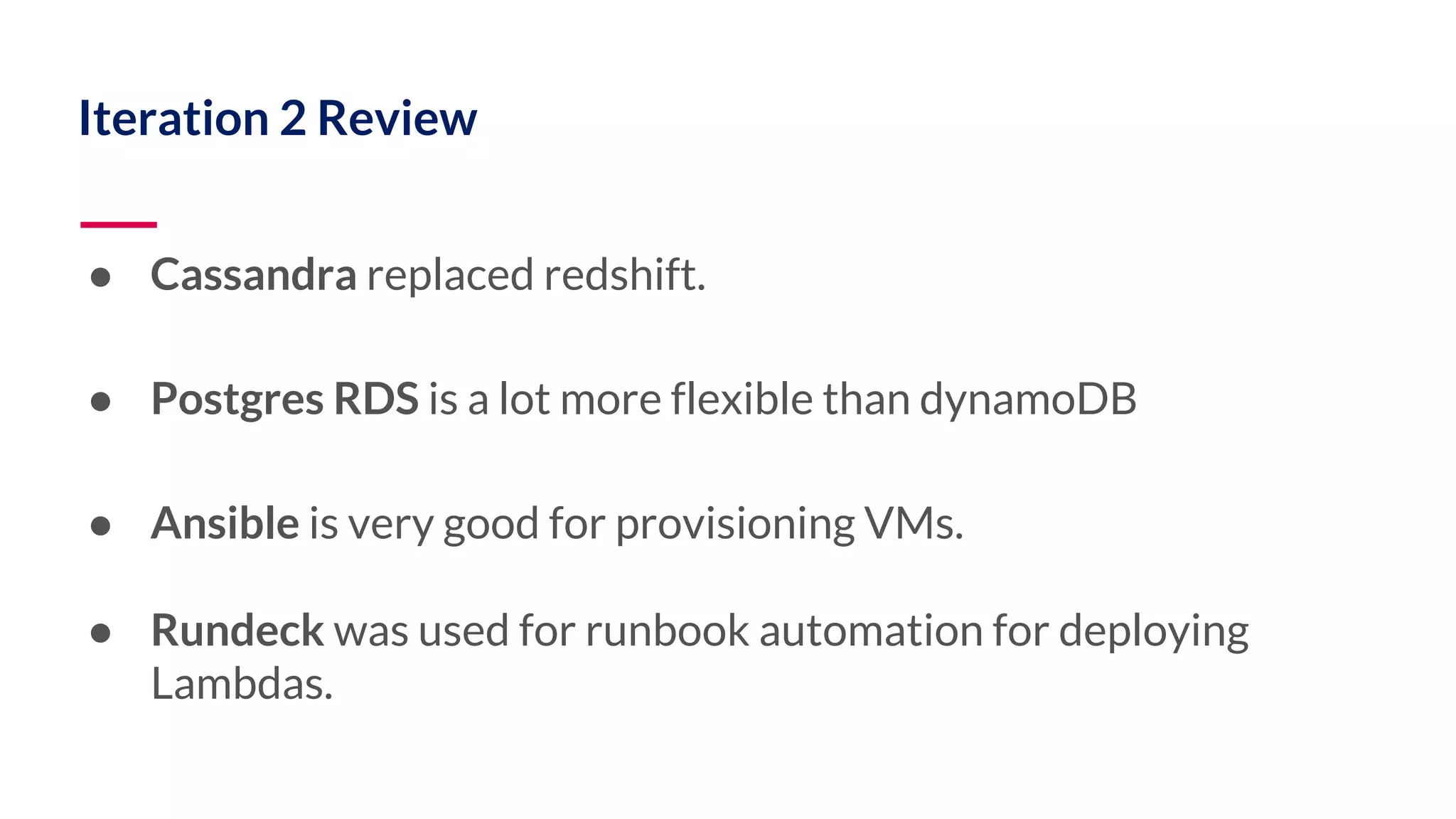 Iteration 2 Review ● Cassandra replaced redshift. ● Postgres RDS is a lot more flexible than dynamoDB ● Ansible is very good for provisioning VMs. ● Rundeck was used for runbook automation for deploying Lambdas. 