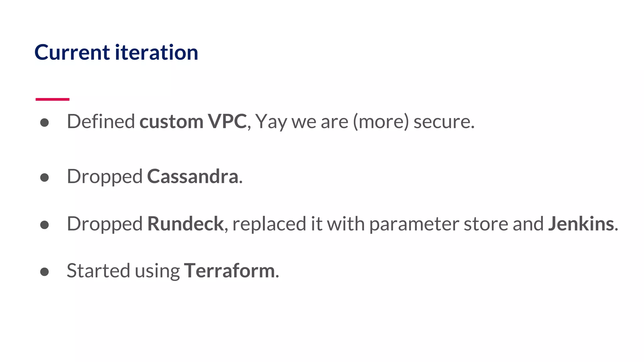 Current iteration ● Defined custom VPC, Yay we are (more) secure. ● Dropped Cassandra. ● Dropped Rundeck, replaced it with parameter store and Jenkins. ● Started using Terraform. 