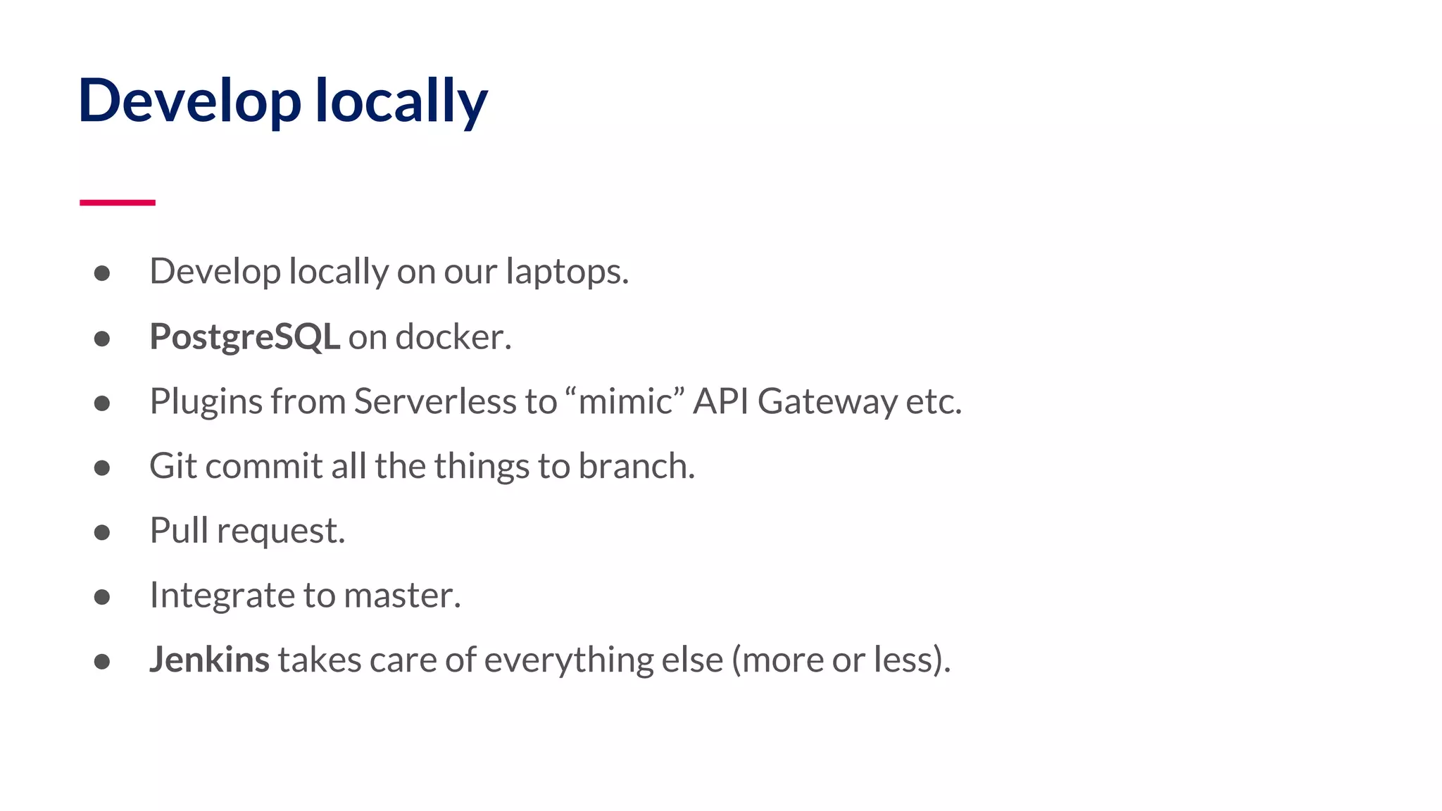 Develop locally ● Develop locally on our laptops. ● PostgreSQL on docker. ● Plugins from Serverless to “mimic” API Gateway etc. ● Git commit all the things to branch. ● Pull request. ● Integrate to master. ● Jenkins takes care of everything else (more or less). 