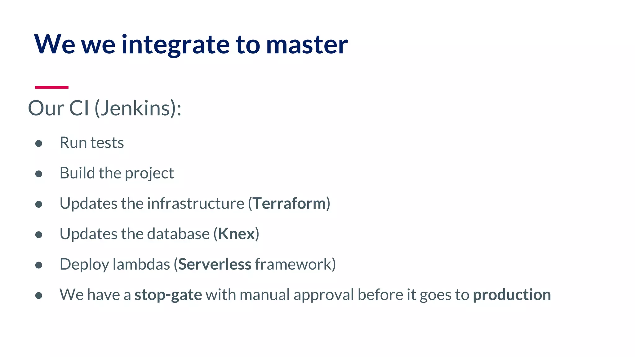 Our CI (Jenkins): ● Run tests ● Build the project ● Updates the infrastructure (Terraform) ● Updates the database (Knex) ● Deploy lambdas (Serverless framework) ● We have a stop-gate with manual approval before it goes to production We we integrate to master 