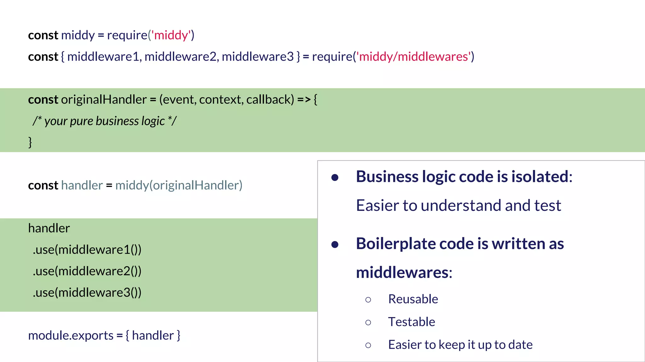 const middy = require('middy') const { middleware1, middleware2, middleware3 } = require('middy/middlewares') const originalHandler = (event, context, callback) => { /* your pure business logic */ } const handler = middy(originalHandler) handler .use(middleware1()) .use(middleware2()) .use(middleware3()) module.exports = { handler } ● Business logic code is isolated: Easier to understand and test ● Boilerplate code is written as middlewares: ○ Reusable ○ Testable ○ Easier to keep it up to date 