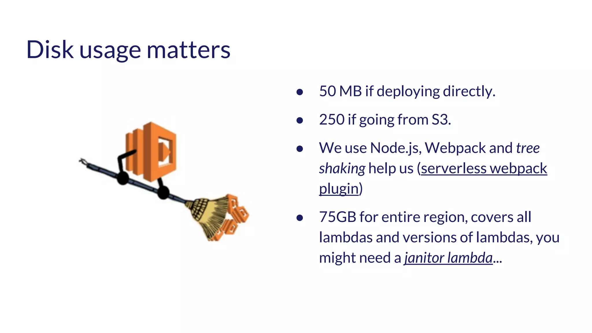 Disk usage matters ● 50 MB if deploying directly. ● 250 if going from S3. ● We use Node.js, Webpack and tree shaking help us (serverless webpack plugin) ● 75GB for entire region, covers all lambdas and versions of lambdas, you might need a janitor lambda... 