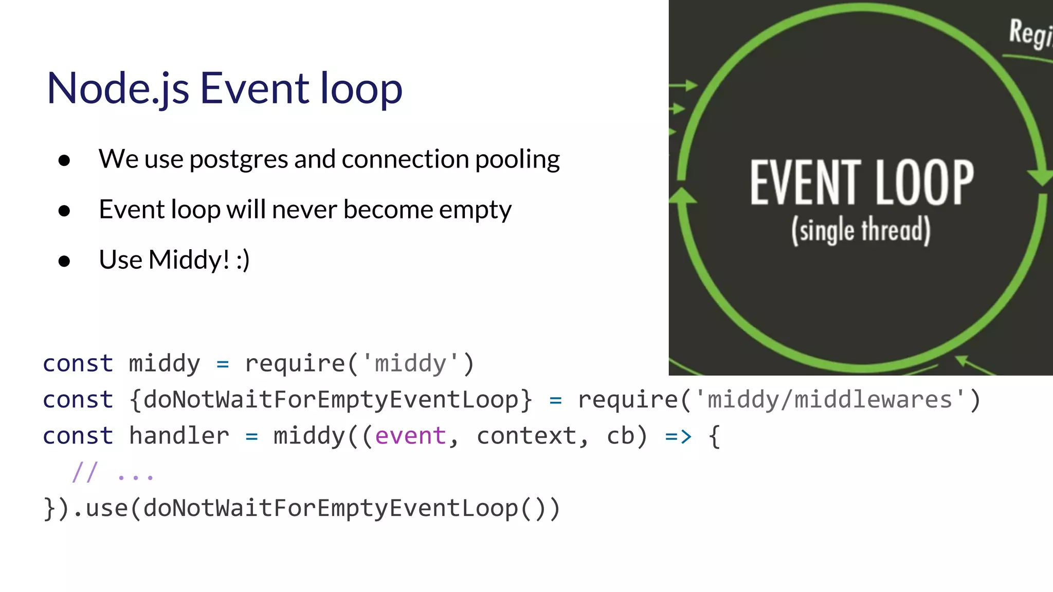 Node.js Event loop ● We use postgres and connection pooling ● Event loop will never become empty ● Use Middy! :) const middy = require('middy') const {doNotWaitForEmptyEventLoop} = require('middy/middlewares') const handler = middy((event, context, cb) => { // ... }).use(doNotWaitForEmptyEventLoop()) 