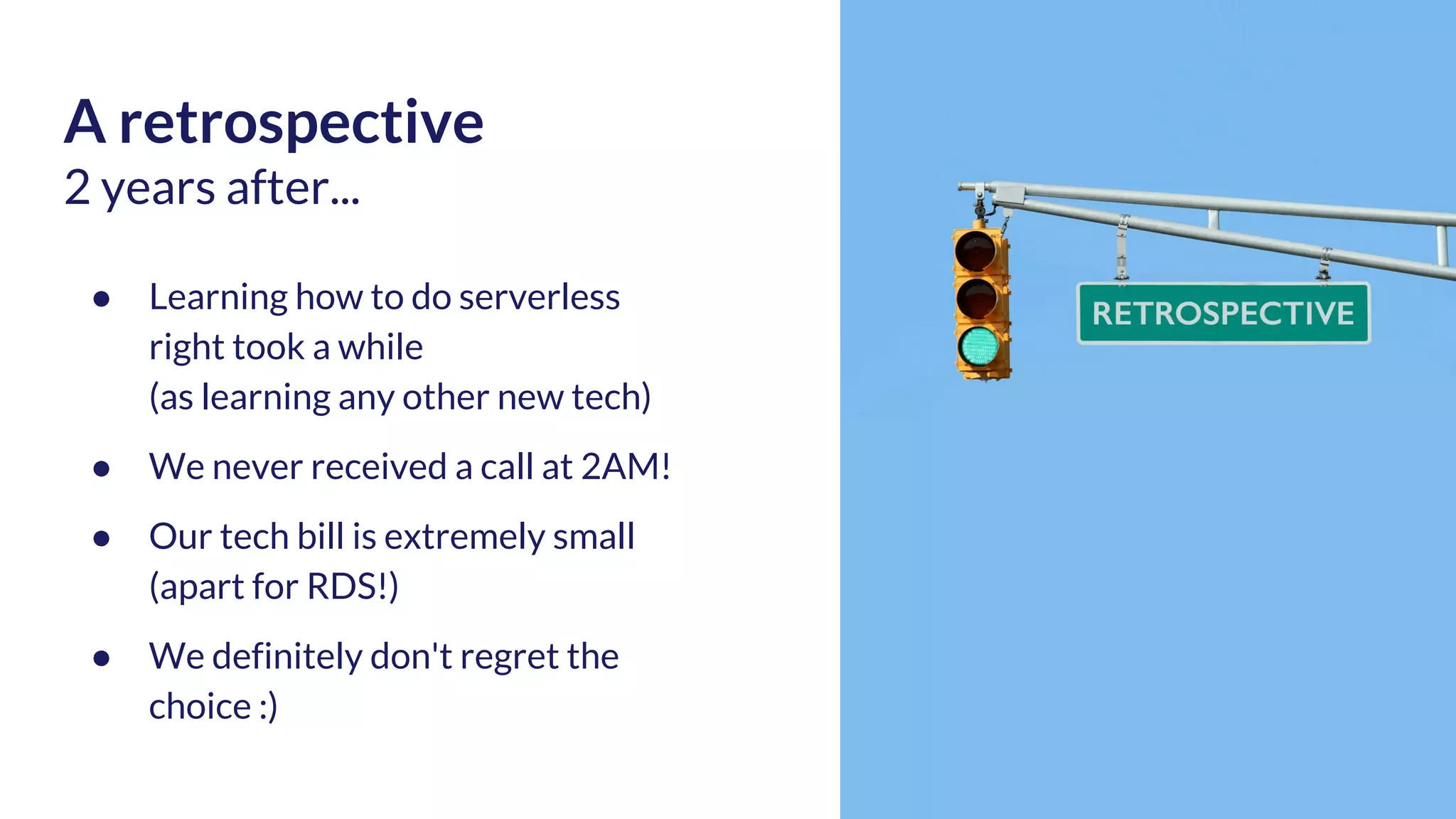 A retrospective 2 years after... ● Learning how to do serverless right took a while (as learning any other new tech) ● We never received a call at 2AM! ● Our tech bill is extremely small (apart for RDS!) ● We definitely don't regret the choice :) 