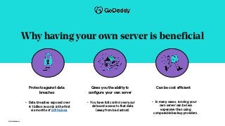 © 2021 GoDaddy Inc.
Why having your own server is beneficial
Protects against data
breaches
Gives you the ability to
configure your own server
Can be cost efficient
• Data breaches exposed over
4.1 billion records in the first
six months of 2019 alone
• You have full control over your
data and access to that data
(away from bad actors)
• In many cases, running your
own server can be less
expensive than using
comparable backup providers.
 
