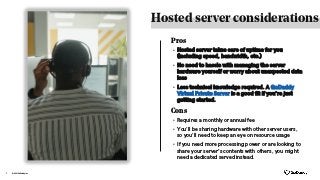 Hosted server considerations
© 2021 GoDaddy Inc.
7
Cons
• Hosted server takes care of uptime for you
(including speed, bandwidth, etc.)
• No need to hassle with managing the server
hardware yourself or worry about unexpected data
loss
• Less technical knowledge required. A GoDaddy
Virtual Private Server is a good fit if you’re just
getting started.
• Requires a monthly or annual fee
• You’ll be sharing hardware with other server users,
so you’ll need to keep an eye on resource usage
• If you need more processing power or are looking to
share your server's contents with others, you might
need a dedicated served instead.
Pros
 