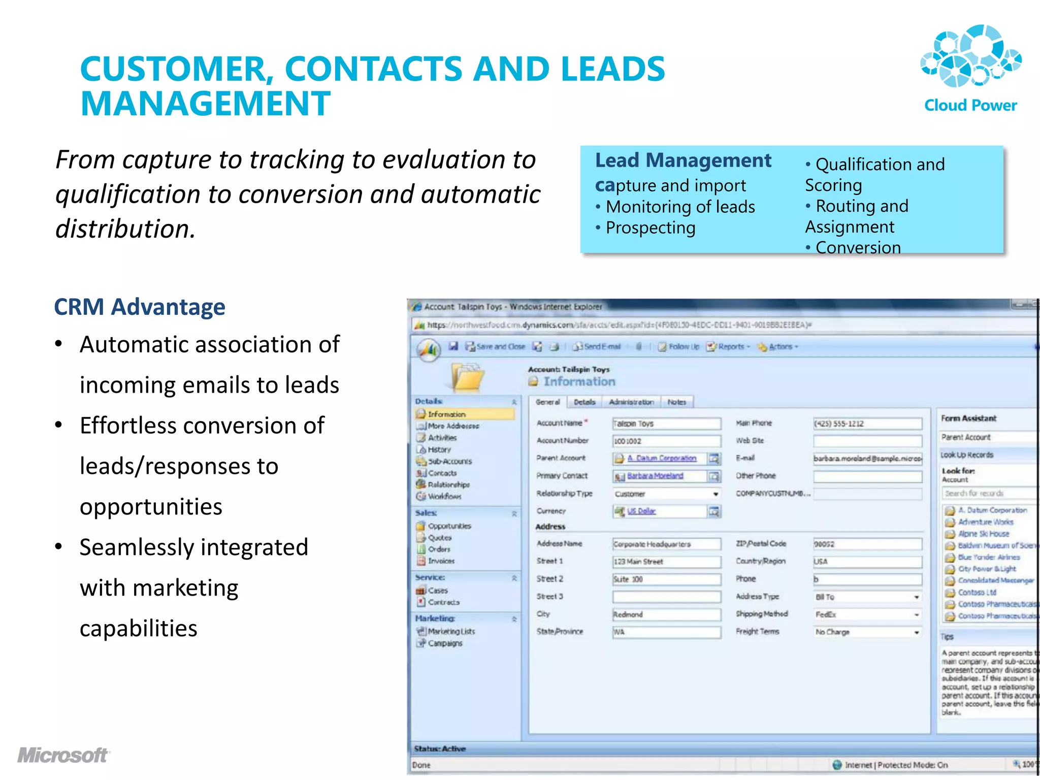 CUSTOMER, CONTACTS AND LEADS
  MANAGEMENT
From capture to tracking to evaluation to   Lead Management         • Qualification and
                                            capture and import      Scoring
qualification to conversion and automatic   • Monitoring of leads   • Routing and
distribution.                               • Prospecting           Assignment
                                                                    • Conversion


CRM Advantage
• Automatic association of
  incoming emails to leads
• Effortless conversion of
  leads/responses to
  opportunities
• Seamlessly integrated
  with marketing
  capabilities
 
