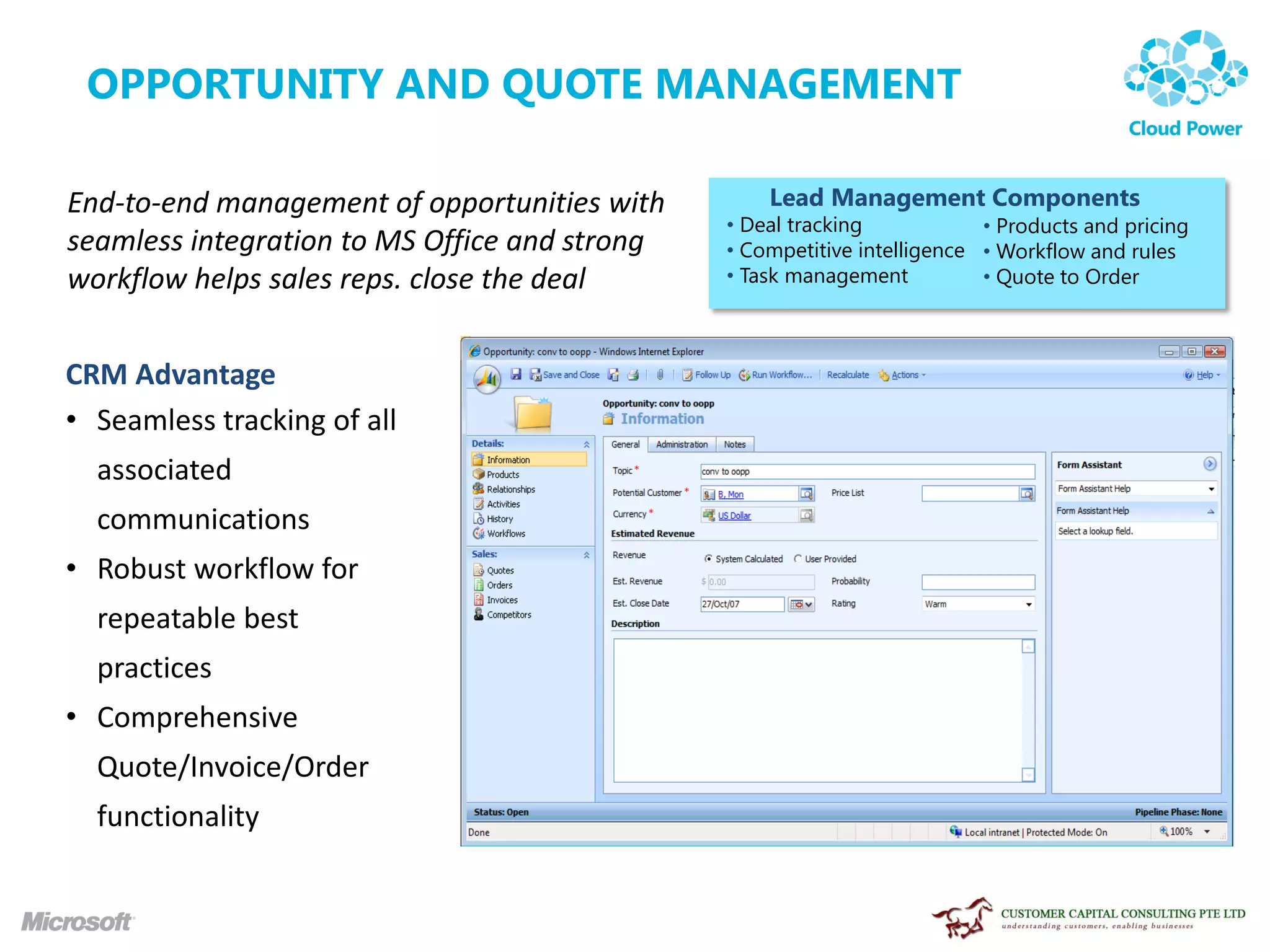 OPPORTUNITY AND QUOTE MANAGEMENT

End-to-end management of opportunities with        Lead Management Components
                                               • Deal tracking            • Products and pricing
seamless integration to MS Office and strong   • Competitive intelligence • Workflow and rules
workflow helps sales reps. close the deal      • Task management          • Quote to Order



CRM Advantage
• Seamless tracking of all
  associated
  communications
• Robust workflow for
  repeatable best
  practices
• Comprehensive
  Quote/Invoice/Order
  functionality
 