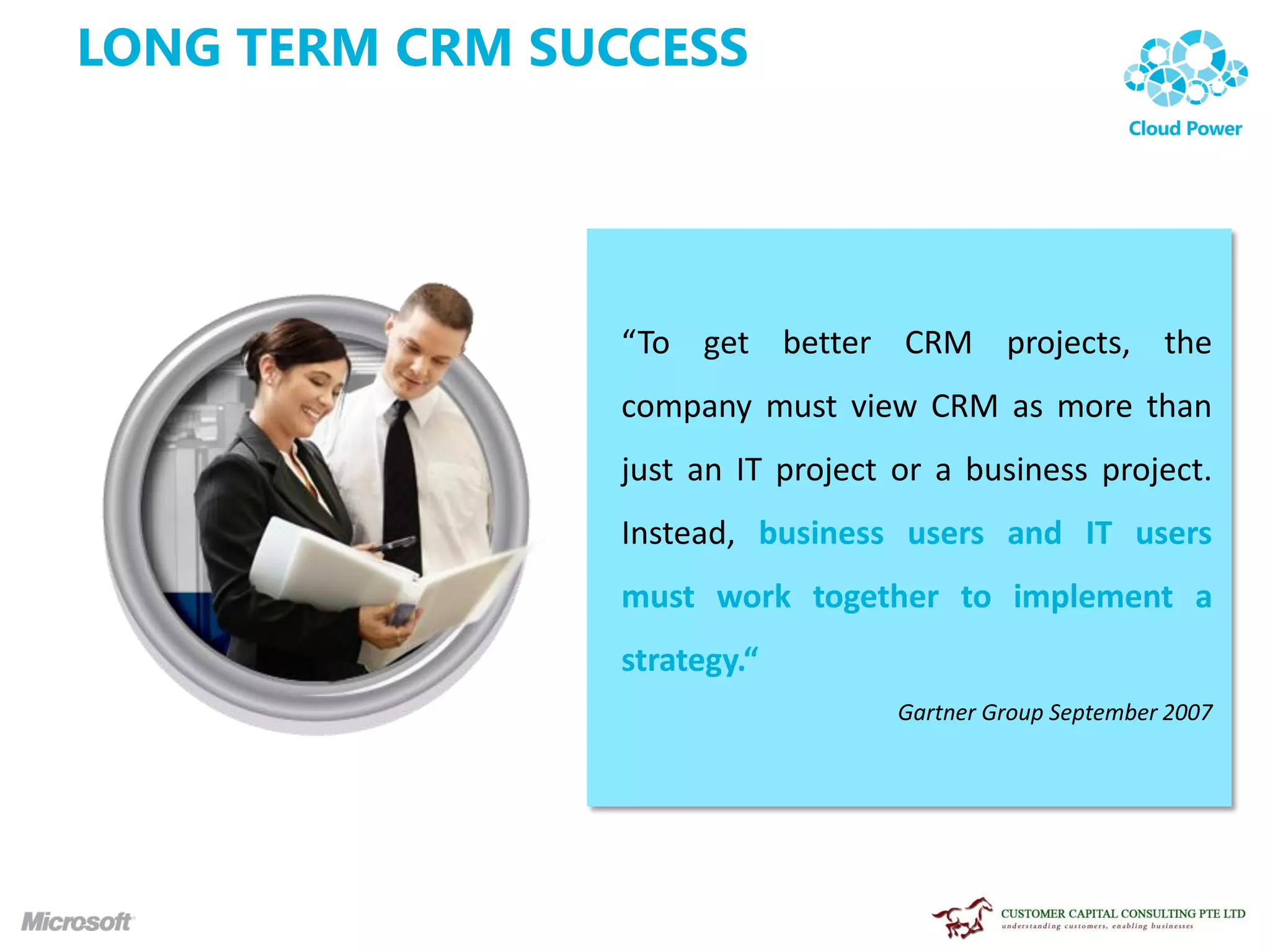 LONG TERM CRM SUCCESS




                 “To get better CRM projects, the
                 company must view CRM as more than
                 just an IT project or a business project.
                 Instead, business users and IT users
                 must work together to implement a
                 strategy.“
                                    Gartner Group September 2007
 