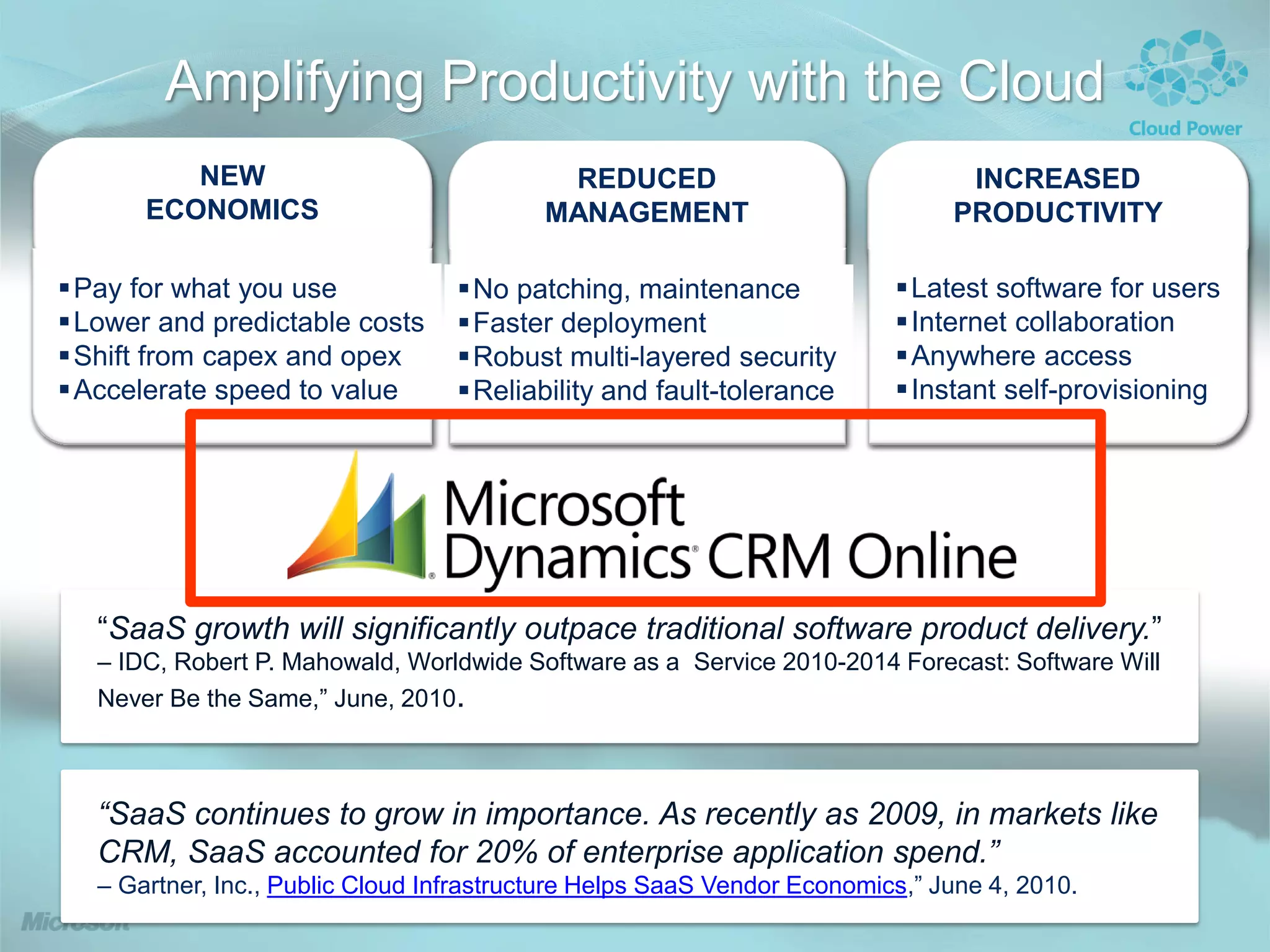 Amplifying Productivity with the Cloud
          NEW                               REDUCED                             INCREASED
       ECONOMICS                           MANAGEMENT                          PRODUCTIVITY

Pay for what you use              No patching, maintenance              Latest software for users
Lower and predictable costs       Faster deployment                     Internet collaboration
Shift from capex and opex         Robust multi-layered security         Anywhere access
Accelerate speed to value         Reliability and fault-tolerance       Instant self-provisioning




   “SaaS growth will significantly outpace traditional software product delivery.”
   – IDC, Robert P. Mahowald, Worldwide Software as a Service 2010-2014 Forecast: Software Will
   Never Be the Same,” June, 2010.



   “SaaS continues to grow in importance. As recently as 2009, in markets like
   CRM, SaaS accounted for 20% of enterprise application spend.”
   – Gartner, Inc., Public Cloud Infrastructure Helps SaaS Vendor Economics,” June 4, 2010.
 