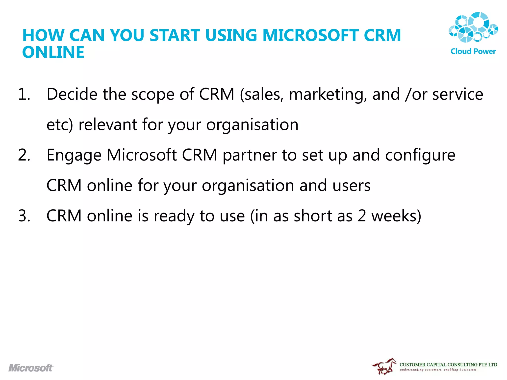 HOW CAN YOU START USING MICROSOFT CRM
ONLINE

1. Decide the scope of CRM (sales, marketing, and /or service
   etc) relevant for your organisation
2. Engage Microsoft CRM partner to set up and configure
   CRM online for your organisation and users
3. CRM online is ready to use (in as short as 2 weeks)
 