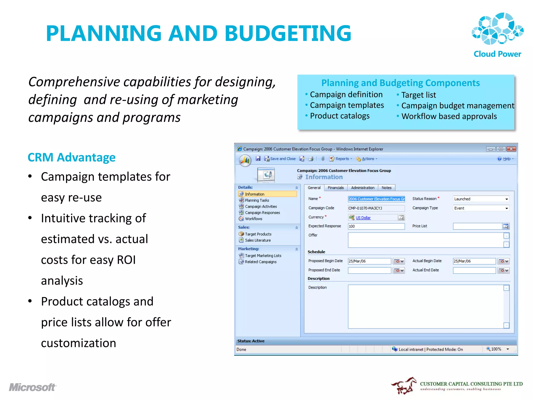 PLANNING AND BUDGETING

Comprehensive capabilities for designing,       Planning and Budgeting Components
                                            • Campaign definition   • Target list
defining and re-using of marketing          • Campaign templates    • Campaign budget management
campaigns and programs                      • Product catalogs      • Workflow based approvals



CRM Advantage
• Campaign templates for
  easy re-use
• Intuitive tracking of
  estimated vs. actual
  costs for easy ROI
  analysis
• Product catalogs and
  price lists allow for offer
  customization
 