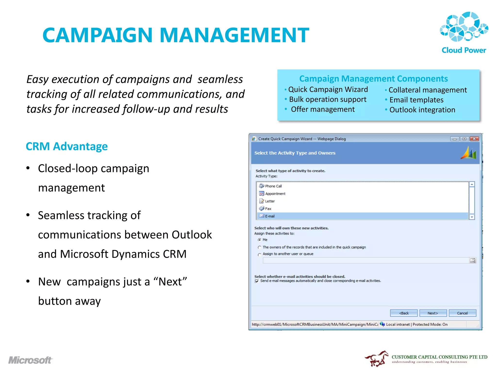 CAMPAIGN MANAGEMENT
Easy execution of campaigns and seamless          Campaign Management Components
                                              • Quick Campaign Wizard    • Collateral management
tracking of all related communications, and   • Bulk operation support   • Email templates
tasks for increased follow-up and results     • Offer management         • Outlook integration



CRM Advantage
• Closed-loop campaign
  management

• Seamless tracking of
  communications between Outlook
  and Microsoft Dynamics CRM

• New campaigns just a “Next”
  button away
 