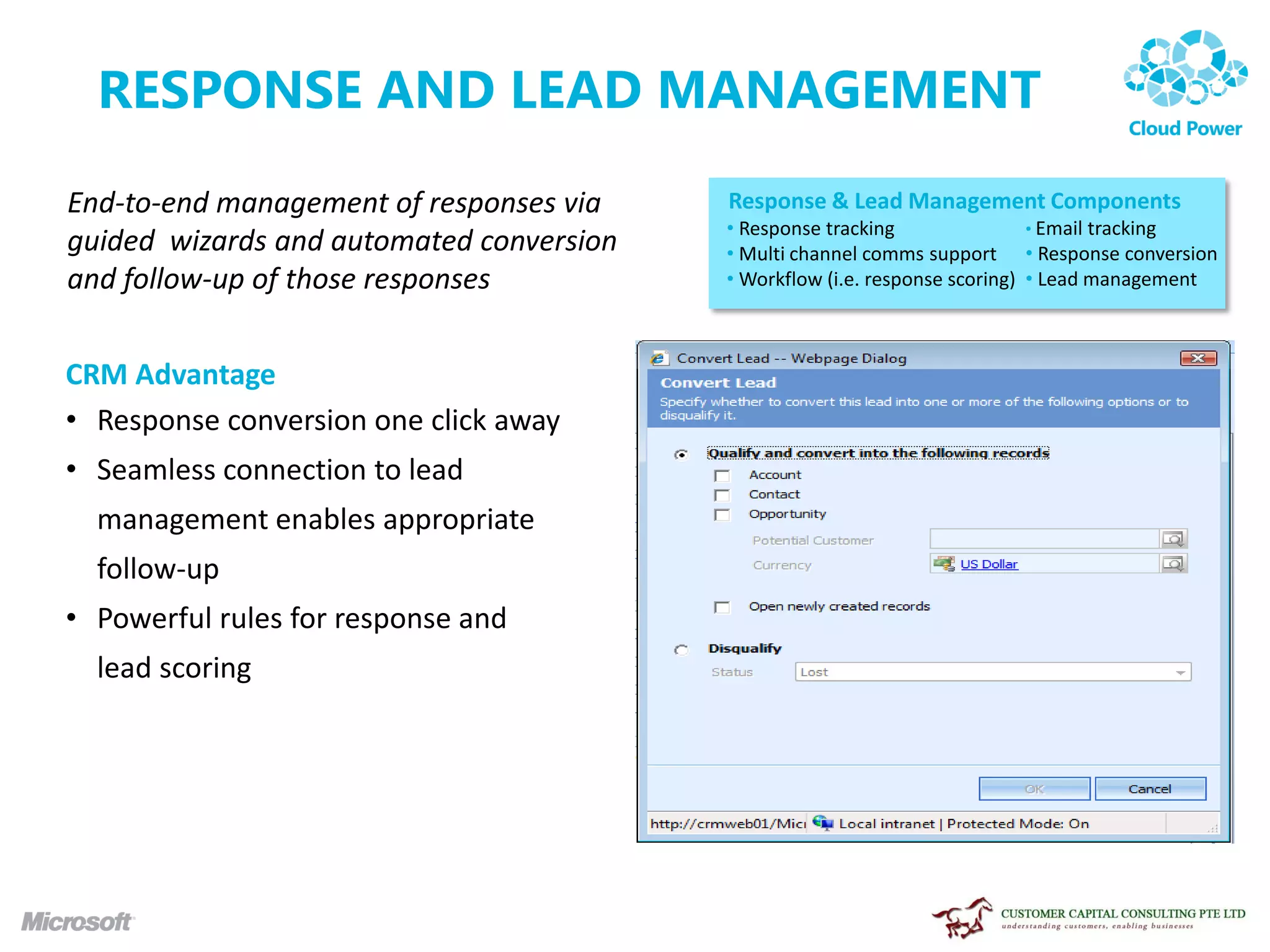 RESPONSE AND LEAD MANAGEMENT
End-to-end management of responses via    Response & Lead Management Components
                                          • Response tracking                • Email tracking
guided wizards and automated conversion   • Multi channel comms support • Response conversion
and follow-up of those responses          • Workflow (i.e. response scoring) • Lead management



CRM Advantage
• Response conversion one click away
• Seamless connection to lead
  management enables appropriate
  follow-up
• Powerful rules for response and
  lead scoring
 