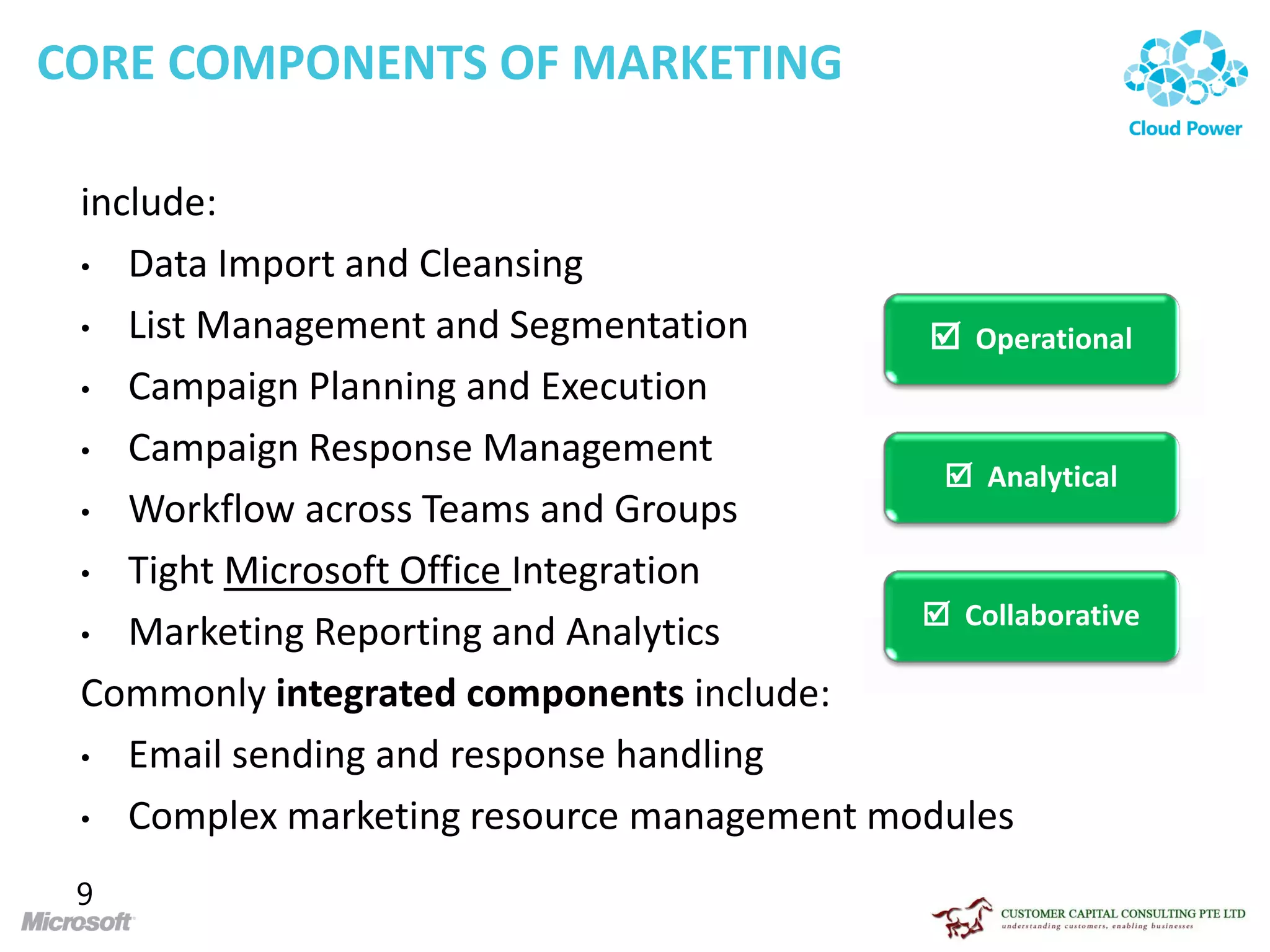 CORE COMPONENTS OF MARKETING

 include:
 • Data Import and Cleansing

 • List Management and Segmentation         Operational
 • Campaign Planning and Execution

 • Campaign Response Management
                                             Analytical
 • Workflow across Teams and Groups

 • Tight Microsoft Office Integration
                                            Collaborative
 • Marketing Reporting and Analytics

 Commonly integrated components include:
 • Email sending and response handling

 • Complex marketing resource management modules

 9
 