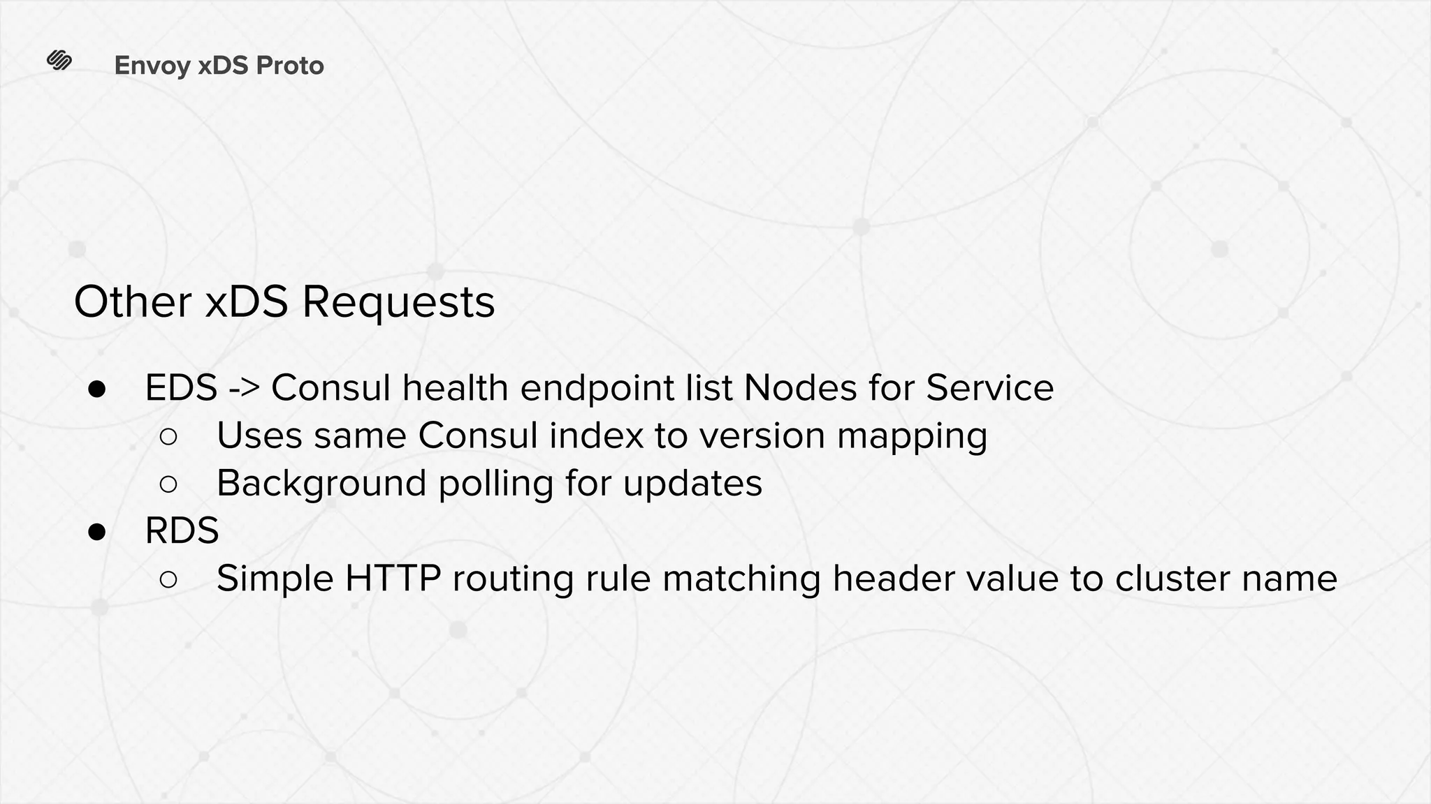 Envoy xDS Proto
● EDS -> Consul health endpoint list Nodes for Service
○ Uses same Consul index to version mapping
○ Background polling for updates
● RDS
○ Simple HTTP routing rule matching header value to cluster name
Other xDS Requests
 