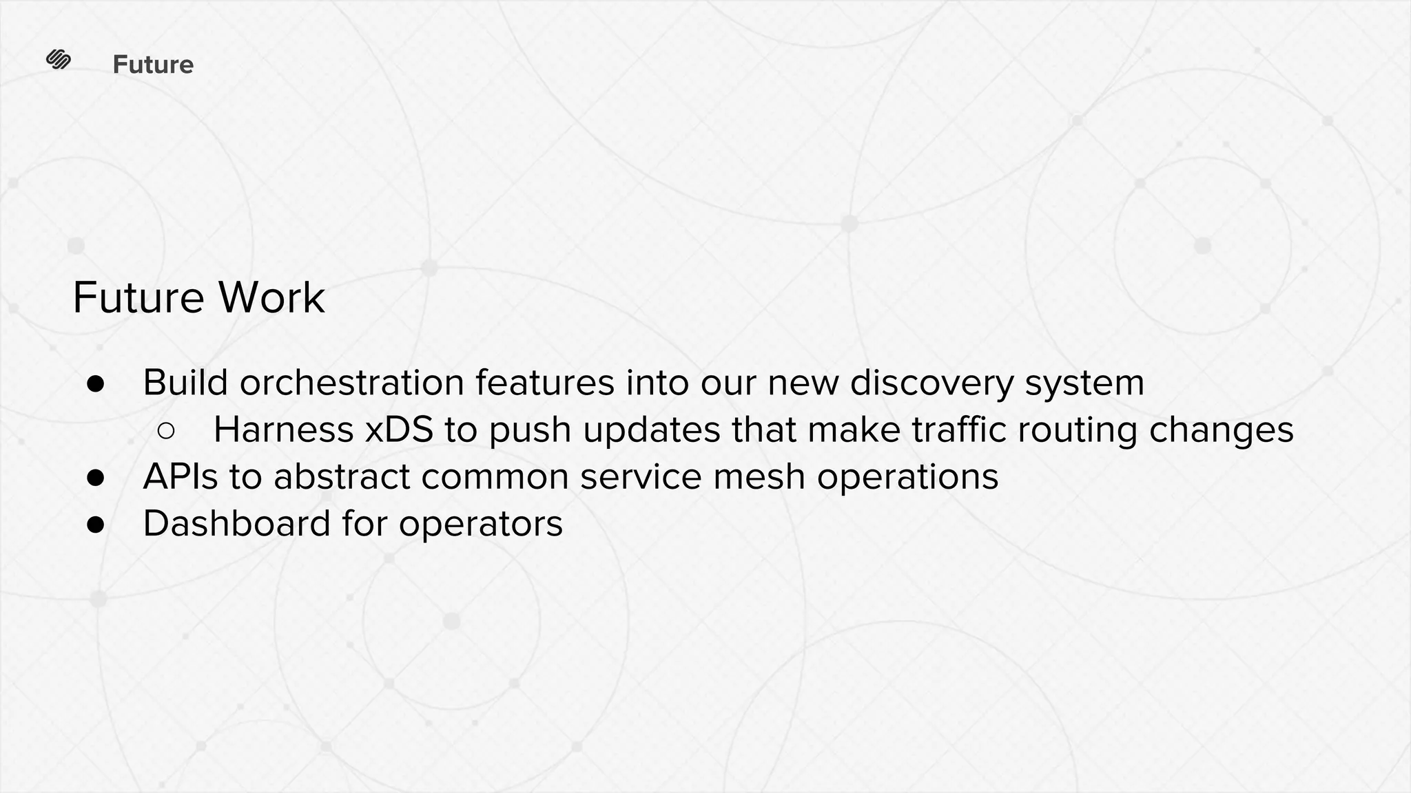 Future
● Build orchestration features into our new discovery system
○ Harness xDS to push updates that make traffic routing changes
● APIs to abstract common service mesh operations
● Dashboard for operators
Future Work
 