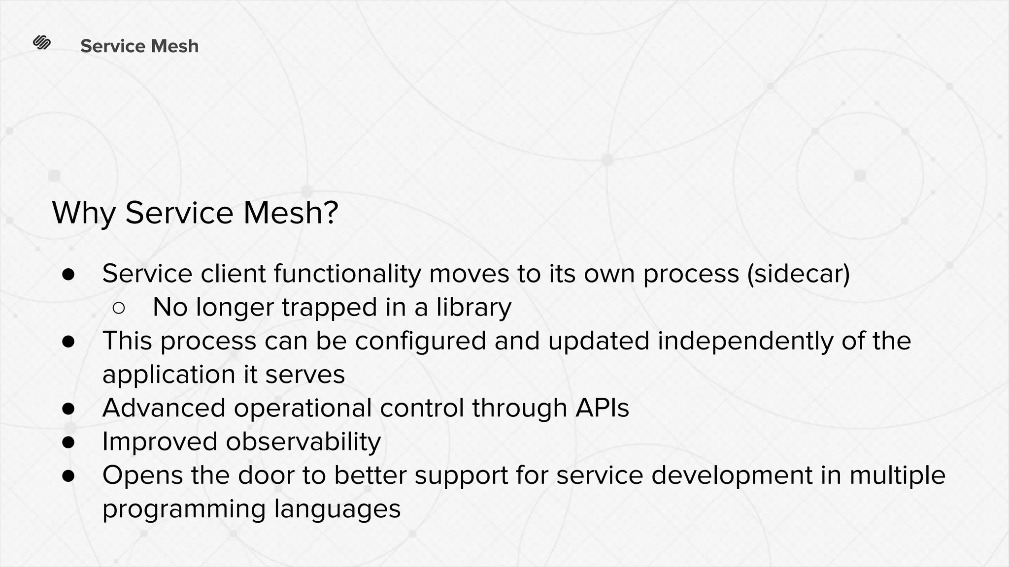 Service Mesh
● Service client functionality moves to its own process (sidecar)
○ No longer trapped in a library
● This process can be configured and updated independently of the
application it serves
● Advanced operational control through APIs
● Improved observability
● Opens the door to better support for service development in multiple
programming languages
Why Service Mesh?
 