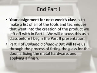 End Part I
• Your assignment for next week’s class is to
  make a list of all of the tools and techniques
  that went into the creation of the product we
  left off with in Part I. We will discuss this as a
  class before I begin the Part II presentation.
• Part II of Building a Shadow Box will take us
  through the process of fitting the glass for the
  door, affixing the metal hardware, and
  applying a finish.
 
