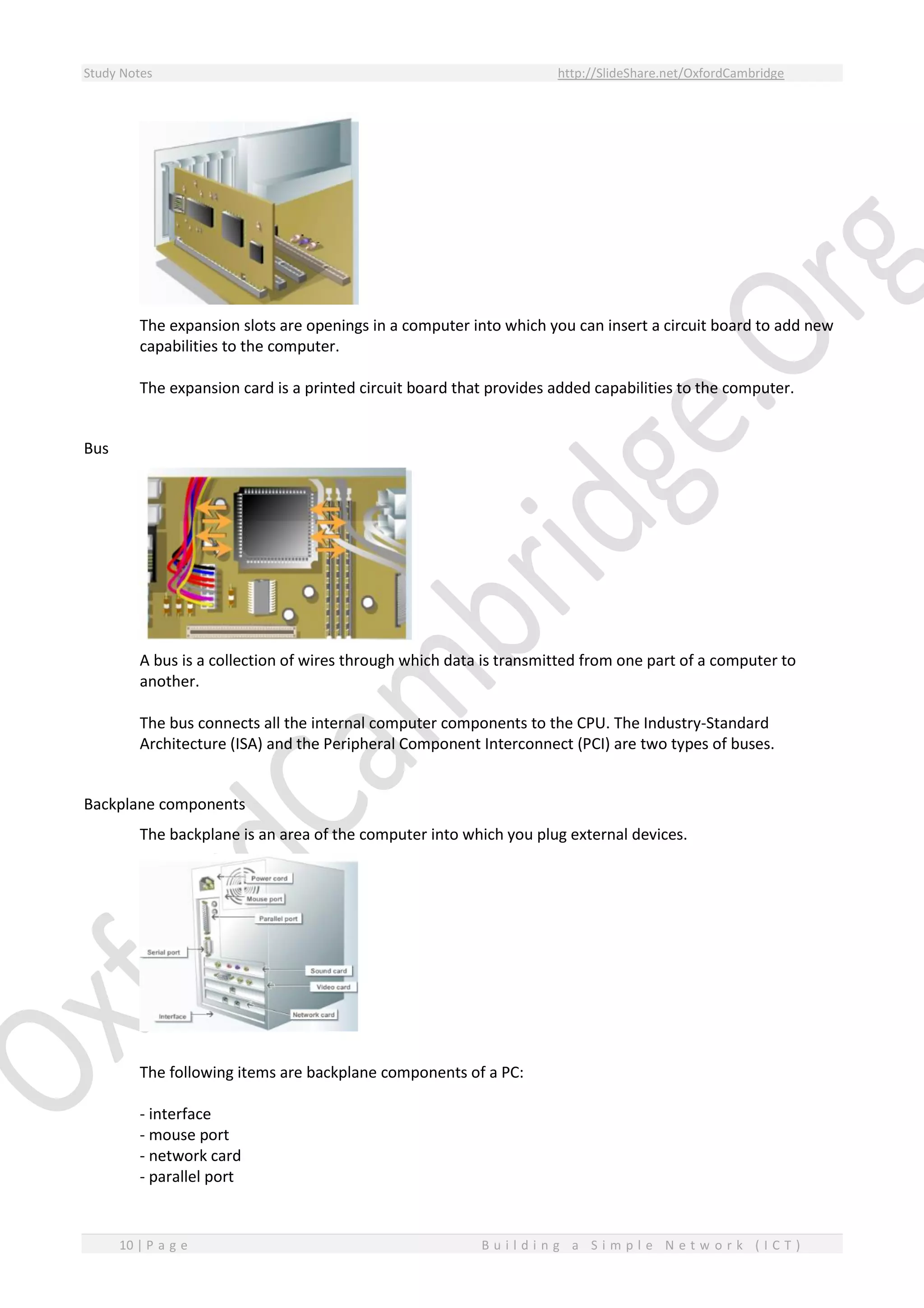 Study Notes http://SlideShare.net/OxfordCambridge
10 | P a g e B u i l d i n g a S i m p l e N e t w o r k ( I C T )
The expansion slots are openings in a computer into which you can insert a circuit board to add new
capabilities to the computer.
The expansion card is a printed circuit board that provides added capabilities to the computer.
Bus
A bus is a collection of wires through which data is transmitted from one part of a computer to
another.
The bus connects all the internal computer components to the CPU. The Industry-Standard
Architecture (ISA) and the Peripheral Component Interconnect (PCI) are two types of buses.
Backplane components
The backplane is an area of the computer into which you plug external devices.
The following items are backplane components of a PC:
- interface
- mouse port
- network card
- parallel port
 