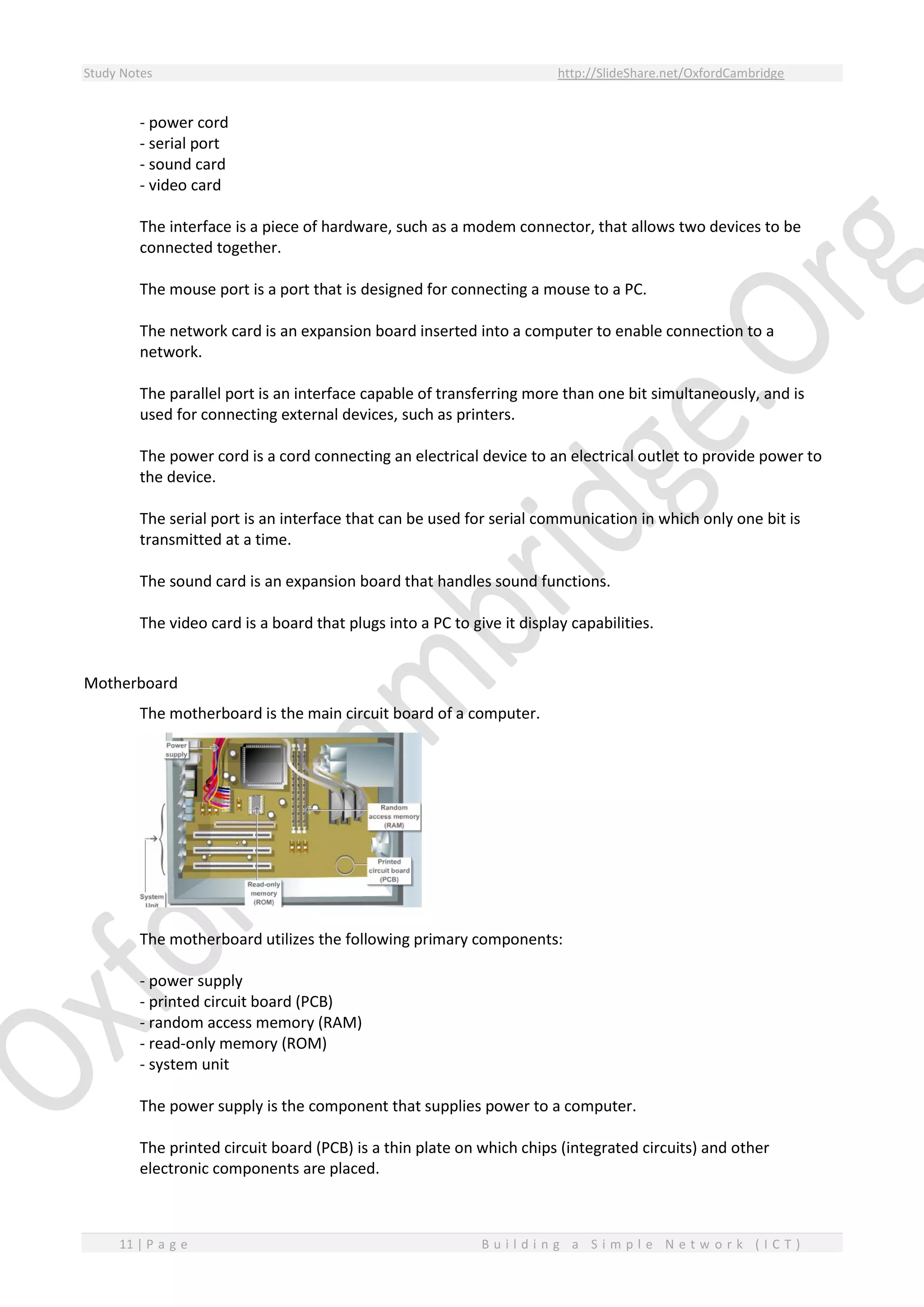 Study Notes http://SlideShare.net/OxfordCambridge
11 | P a g e B u i l d i n g a S i m p l e N e t w o r k ( I C T )
- power cord
- serial port
- sound card
- video card
The interface is a piece of hardware, such as a modem connector, that allows two devices to be
connected together.
The mouse port is a port that is designed for connecting a mouse to a PC.
The network card is an expansion board inserted into a computer to enable connection to a
network.
The parallel port is an interface capable of transferring more than one bit simultaneously, and is
used for connecting external devices, such as printers.
The power cord is a cord connecting an electrical device to an electrical outlet to provide power to
the device.
The serial port is an interface that can be used for serial communication in which only one bit is
transmitted at a time.
The sound card is an expansion board that handles sound functions.
The video card is a board that plugs into a PC to give it display capabilities.
Motherboard
The motherboard is the main circuit board of a computer.
The motherboard utilizes the following primary components:
- power supply
- printed circuit board (PCB)
- random access memory (RAM)
- read-only memory (ROM)
- system unit
The power supply is the component that supplies power to a computer.
The printed circuit board (PCB) is a thin plate on which chips (integrated circuits) and other
electronic components are placed.
 