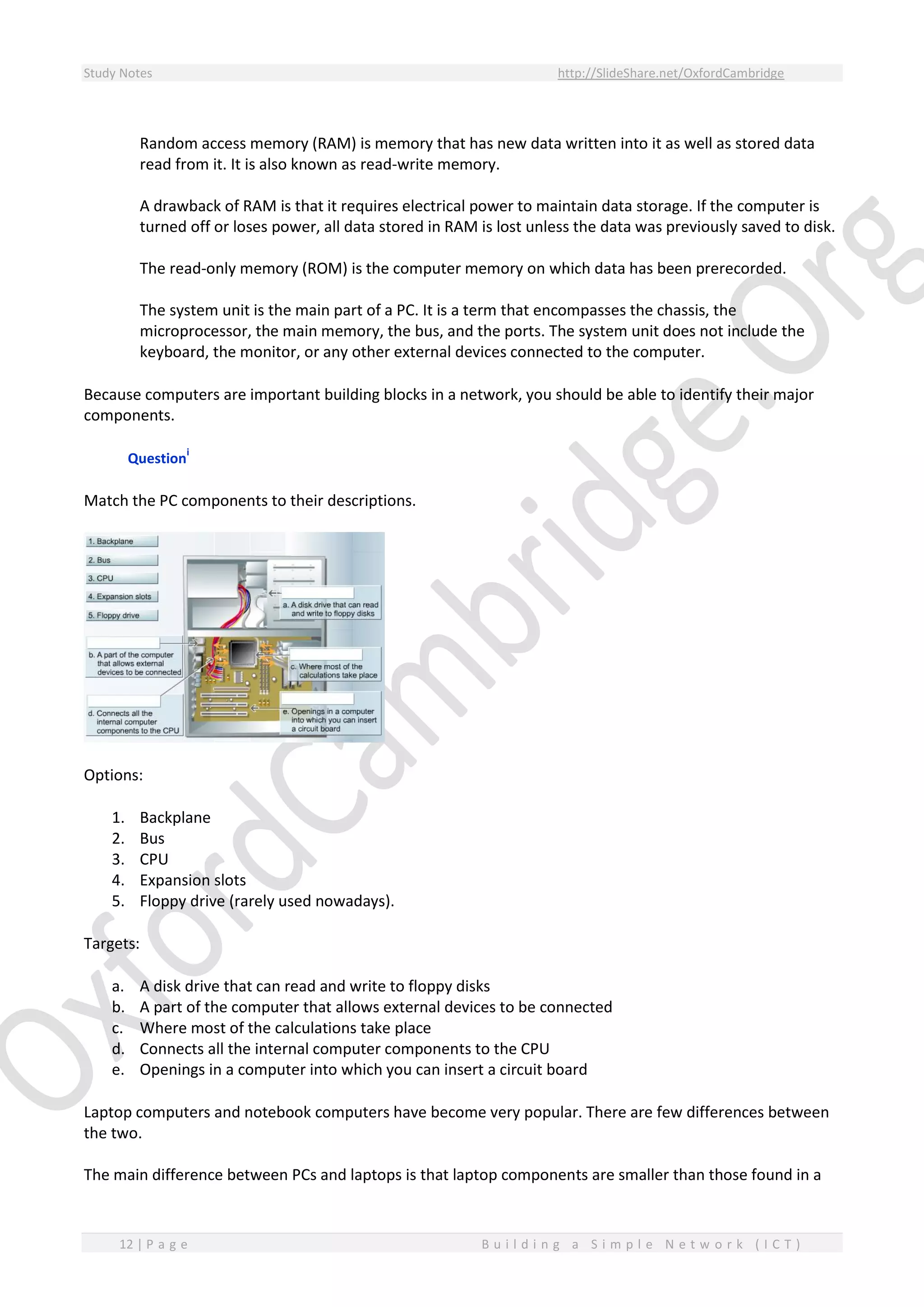 Study Notes http://SlideShare.net/OxfordCambridge
12 | P a g e B u i l d i n g a S i m p l e N e t w o r k ( I C T )
Random access memory (RAM) is memory that has new data written into it as well as stored data
read from it. It is also known as read-write memory.
A drawback of RAM is that it requires electrical power to maintain data storage. If the computer is
turned off or loses power, all data stored in RAM is lost unless the data was previously saved to disk.
The read-only memory (ROM) is the computer memory on which data has been prerecorded.
The system unit is the main part of a PC. It is a term that encompasses the chassis, the
microprocessor, the main memory, the bus, and the ports. The system unit does not include the
keyboard, the monitor, or any other external devices connected to the computer.
Because computers are important building blocks in a network, you should be able to identify their major
components.
Question
i
Match the PC components to their descriptions.
Options:
1. Backplane
2. Bus
3. CPU
4. Expansion slots
5. Floppy drive (rarely used nowadays).
Targets:
a. A disk drive that can read and write to floppy disks
b. A part of the computer that allows external devices to be connected
c. Where most of the calculations take place
d. Connects all the internal computer components to the CPU
e. Openings in a computer into which you can insert a circuit board
Laptop computers and notebook computers have become very popular. There are few differences between
the two.
The main difference between PCs and laptops is that laptop components are smaller than those found in a
 