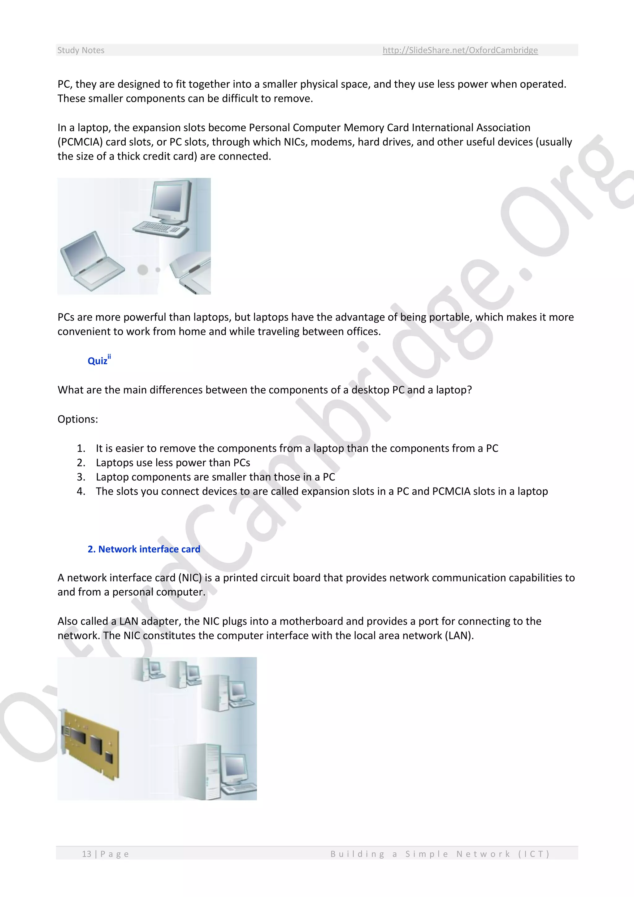 Study Notes http://SlideShare.net/OxfordCambridge
13 | P a g e B u i l d i n g a S i m p l e N e t w o r k ( I C T )
PC, they are designed to fit together into a smaller physical space, and they use less power when operated.
These smaller components can be difficult to remove.
In a laptop, the expansion slots become Personal Computer Memory Card International Association
(PCMCIA) card slots, or PC slots, through which NICs, modems, hard drives, and other useful devices (usually
the size of a thick credit card) are connected.
PCs are more powerful than laptops, but laptops have the advantage of being portable, which makes it more
convenient to work from home and while traveling between offices.
Quiz
ii
What are the main differences between the components of a desktop PC and a laptop?
Options:
1. It is easier to remove the components from a laptop than the components from a PC
2. Laptops use less power than PCs
3. Laptop components are smaller than those in a PC
4. The slots you connect devices to are called expansion slots in a PC and PCMCIA slots in a laptop
2. Network interface card
A network interface card (NIC) is a printed circuit board that provides network communication capabilities to
and from a personal computer.
Also called a LAN adapter, the NIC plugs into a motherboard and provides a port for connecting to the
network. The NIC constitutes the computer interface with the local area network (LAN).
 