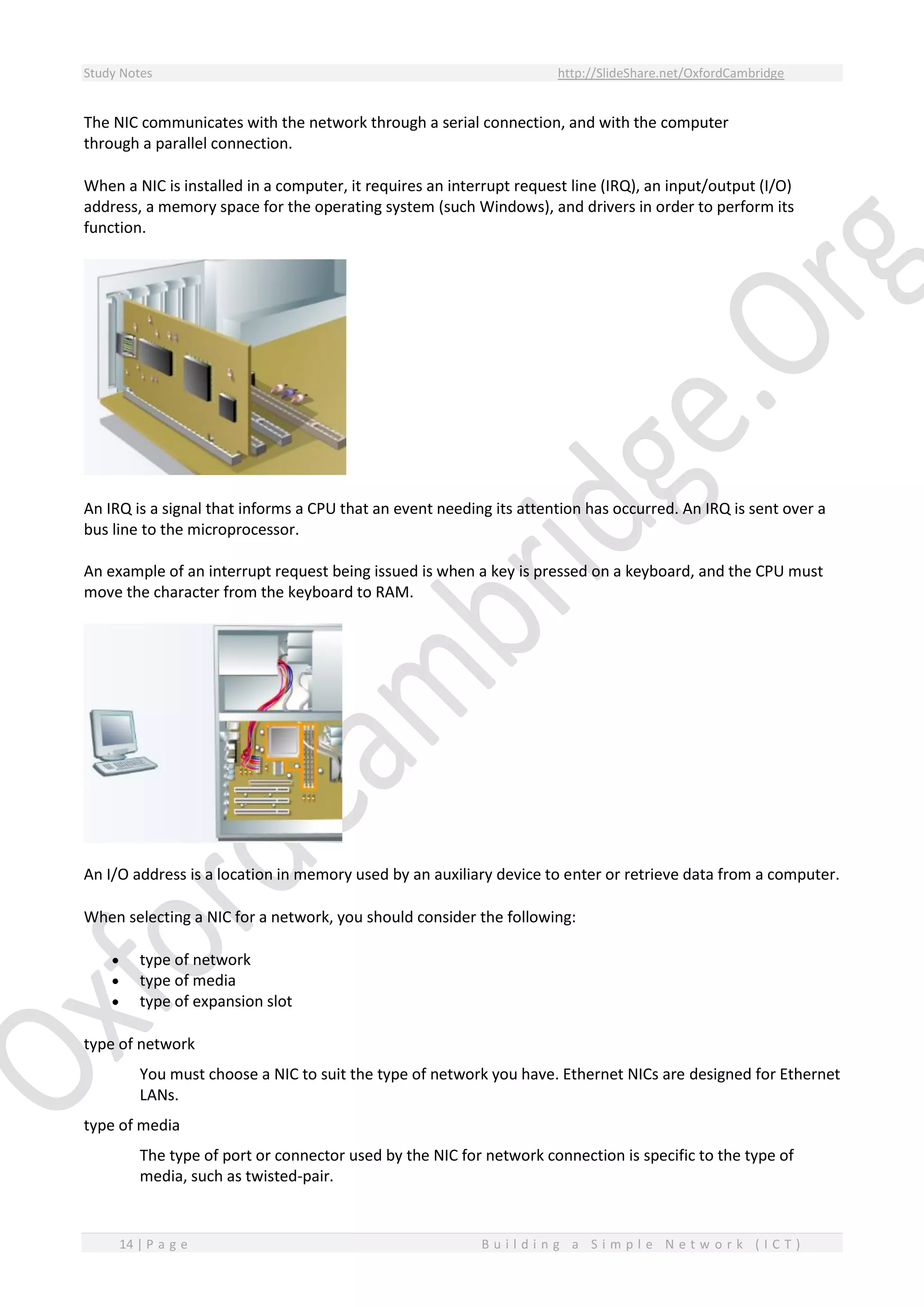 Study Notes http://SlideShare.net/OxfordCambridge
14 | P a g e B u i l d i n g a S i m p l e N e t w o r k ( I C T )
The NIC communicates with the network through a serial connection, and with the computer
through a parallel connection.
When a NIC is installed in a computer, it requires an interrupt request line (IRQ), an input/output (I/O)
address, a memory space for the operating system (such Windows), and drivers in order to perform its
function.
An IRQ is a signal that informs a CPU that an event needing its attention has occurred. An IRQ is sent over a
bus line to the microprocessor.
An example of an interrupt request being issued is when a key is pressed on a keyboard, and the CPU must
move the character from the keyboard to RAM.
An I/O address is a location in memory used by an auxiliary device to enter or retrieve data from a computer.
When selecting a NIC for a network, you should consider the following:
 type of network
 type of media
 type of expansion slot
type of network
You must choose a NIC to suit the type of network you have. Ethernet NICs are designed for Ethernet
LANs.
type of media
The type of port or connector used by the NIC for network connection is specific to the type of
media, such as twisted-pair.
 
