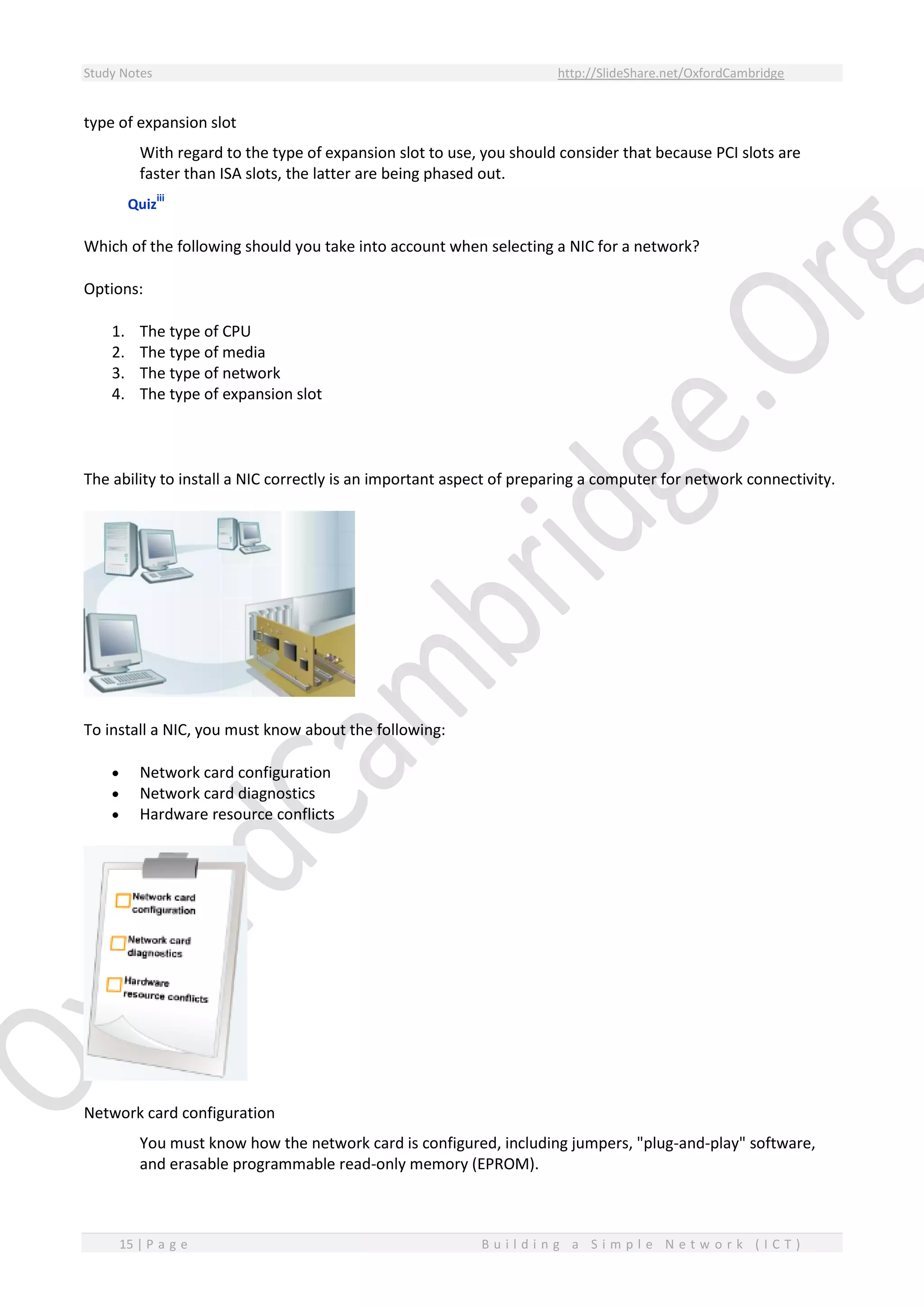 Study Notes http://SlideShare.net/OxfordCambridge
15 | P a g e B u i l d i n g a S i m p l e N e t w o r k ( I C T )
type of expansion slot
With regard to the type of expansion slot to use, you should consider that because PCI slots are
faster than ISA slots, the latter are being phased out.
Quiz
iii
Which of the following should you take into account when selecting a NIC for a network?
Options:
1. The type of CPU
2. The type of media
3. The type of network
4. The type of expansion slot
The ability to install a NIC correctly is an important aspect of preparing a computer for network connectivity.
To install a NIC, you must know about the following:
 Network card configuration
 Network card diagnostics
 Hardware resource conflicts
Network card configuration
You must know how the network card is configured, including jumpers, "plug-and-play" software,
and erasable programmable read-only memory (EPROM).
 
