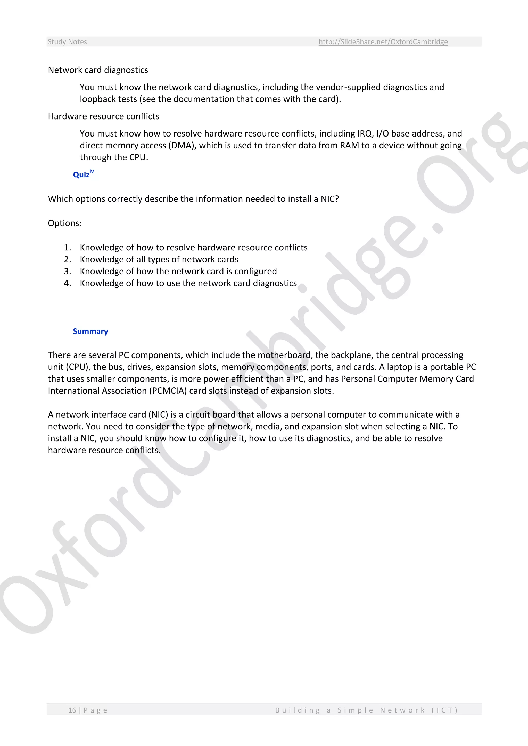 Study Notes http://SlideShare.net/OxfordCambridge
16 | P a g e B u i l d i n g a S i m p l e N e t w o r k ( I C T )
Network card diagnostics
You must know the network card diagnostics, including the vendor-supplied diagnostics and
loopback tests (see the documentation that comes with the card).
Hardware resource conflicts
You must know how to resolve hardware resource conflicts, including IRQ, I/O base address, and
direct memory access (DMA), which is used to transfer data from RAM to a device without going
through the CPU.
Quiz
iv
Which options correctly describe the information needed to install a NIC?
Options:
1. Knowledge of how to resolve hardware resource conflicts
2. Knowledge of all types of network cards
3. Knowledge of how the network card is configured
4. Knowledge of how to use the network card diagnostics
Summary
There are several PC components, which include the motherboard, the backplane, the central processing
unit (CPU), the bus, drives, expansion slots, memory components, ports, and cards. A laptop is a portable PC
that uses smaller components, is more power efficient than a PC, and has Personal Computer Memory Card
International Association (PCMCIA) card slots instead of expansion slots.
A network interface card (NIC) is a circuit board that allows a personal computer to communicate with a
network. You need to consider the type of network, media, and expansion slot when selecting a NIC. To
install a NIC, you should know how to configure it, how to use its diagnostics, and be able to resolve
hardware resource conflicts.
 