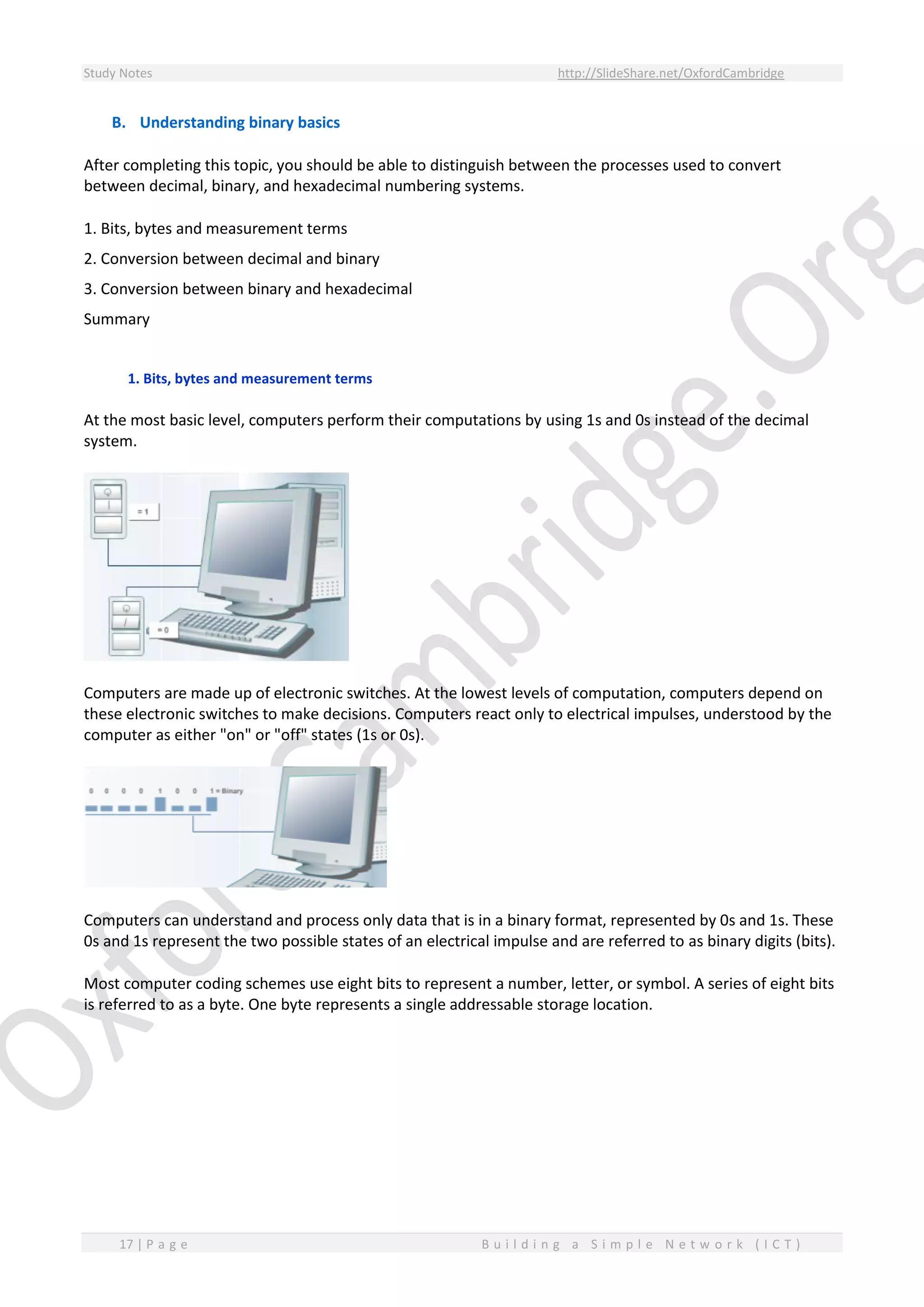 Study Notes http://SlideShare.net/OxfordCambridge
17 | P a g e B u i l d i n g a S i m p l e N e t w o r k ( I C T )
B. Understanding binary basics
After completing this topic, you should be able to distinguish between the processes used to convert
between decimal, binary, and hexadecimal numbering systems.
1. Bits, bytes and measurement terms
2. Conversion between decimal and binary
3. Conversion between binary and hexadecimal
Summary
1. Bits, bytes and measurement terms
At the most basic level, computers perform their computations by using 1s and 0s instead of the decimal
system.
Computers are made up of electronic switches. At the lowest levels of computation, computers depend on
these electronic switches to make decisions. Computers react only to electrical impulses, understood by the
computer as either "on" or "off" states (1s or 0s).
Computers can understand and process only data that is in a binary format, represented by 0s and 1s. These
0s and 1s represent the two possible states of an electrical impulse and are referred to as binary digits (bits).
Most computer coding schemes use eight bits to represent a number, letter, or symbol. A series of eight bits
is referred to as a byte. One byte represents a single addressable storage location.
 