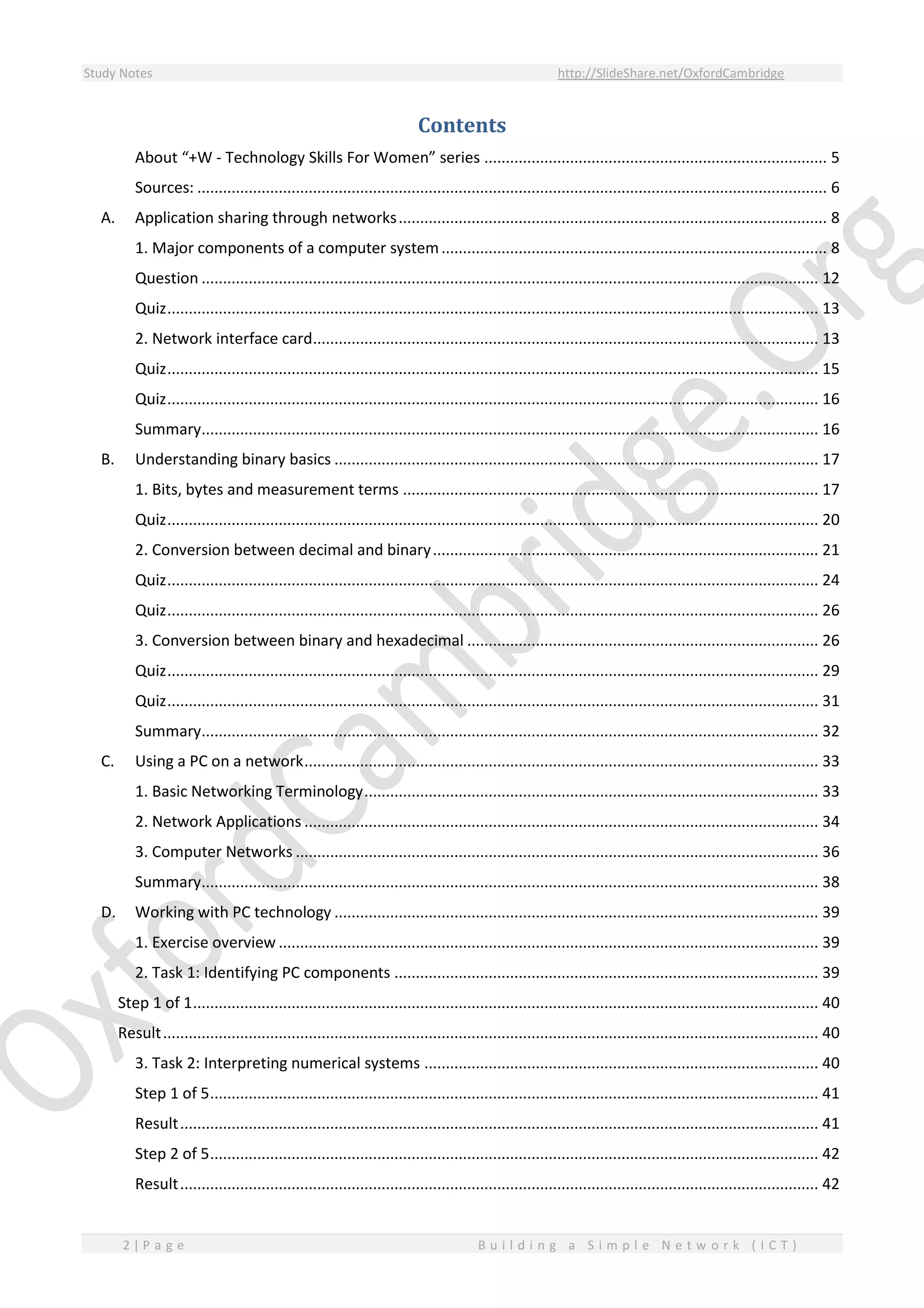 Study Notes http://SlideShare.net/OxfordCambridge
2 | P a g e B u i l d i n g a S i m p l e N e t w o r k ( I C T )
Contents
About “+W - Technology Skills For Women” series ................................................................................ 5
Sources: ................................................................................................................................................... 6
A. Application sharing through networks.................................................................................................... 8
1. Major components of a computer system.......................................................................................... 8
Question ................................................................................................................................................ 12
Quiz........................................................................................................................................................ 13
2. Network interface card...................................................................................................................... 13
Quiz........................................................................................................................................................ 15
Quiz........................................................................................................................................................ 16
Summary................................................................................................................................................ 16
B. Understanding binary basics ................................................................................................................. 17
1. Bits, bytes and measurement terms ................................................................................................. 17
Quiz........................................................................................................................................................ 20
2. Conversion between decimal and binary.......................................................................................... 21
Quiz........................................................................................................................................................ 24
Quiz........................................................................................................................................................ 26
3. Conversion between binary and hexadecimal .................................................................................. 26
Quiz........................................................................................................................................................ 29
Quiz........................................................................................................................................................ 31
Summary................................................................................................................................................ 32
C. Using a PC on a network........................................................................................................................ 33
1. Basic Networking Terminology.......................................................................................................... 33
2. Network Applications ........................................................................................................................ 34
3. Computer Networks .......................................................................................................................... 36
Summary................................................................................................................................................ 38
D. Working with PC technology ................................................................................................................. 39
1. Exercise overview .............................................................................................................................. 39
2. Task 1: Identifying PC components ................................................................................................... 39
Step 1 of 1.................................................................................................................................................. 40
Result......................................................................................................................................................... 40
3. Task 2: Interpreting numerical systems ............................................................................................ 40
Step 1 of 5.............................................................................................................................................. 41
Result..................................................................................................................................................... 41
Step 2 of 5.............................................................................................................................................. 42
Result..................................................................................................................................................... 42
 