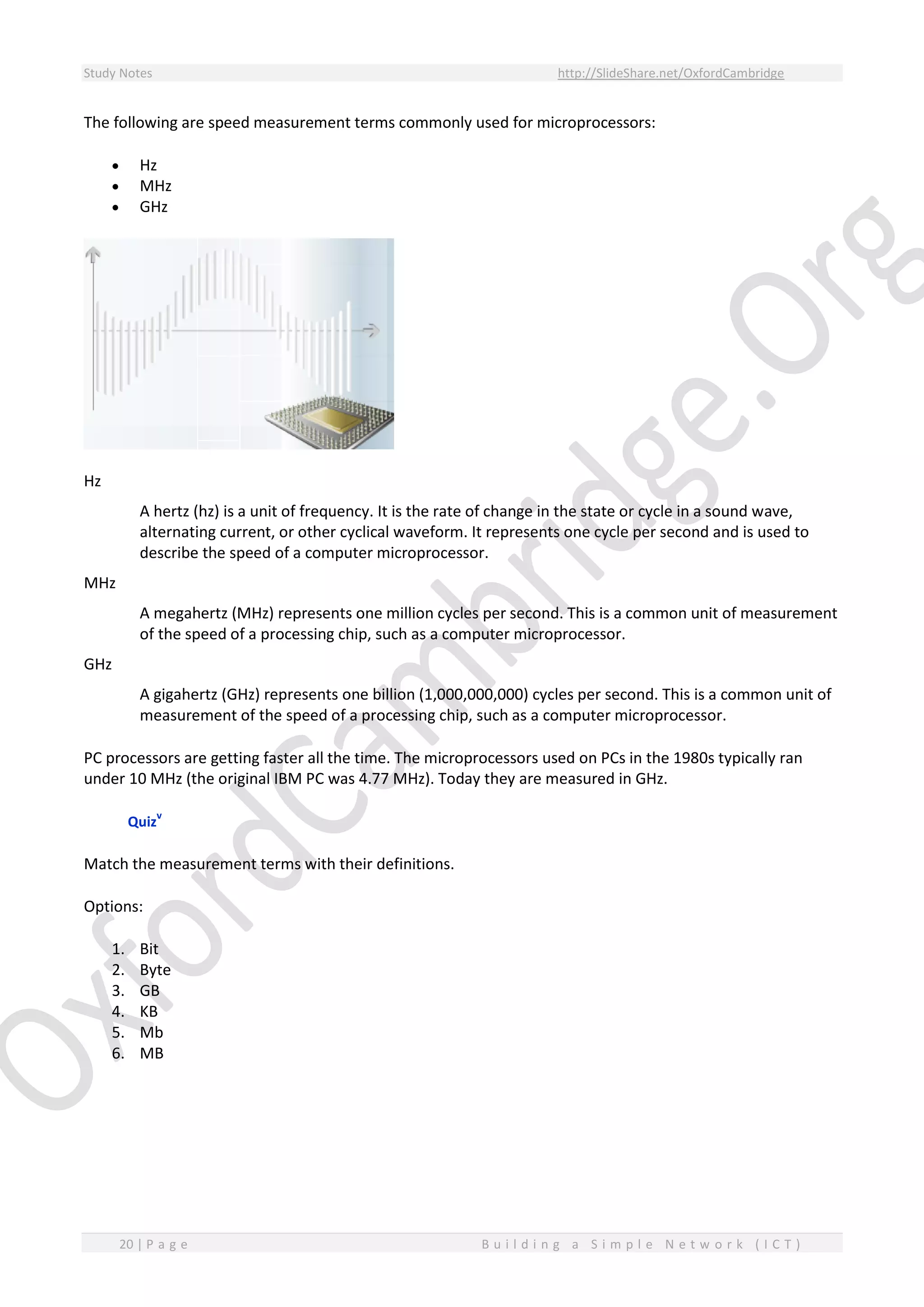 Study Notes http://SlideShare.net/OxfordCambridge
20 | P a g e B u i l d i n g a S i m p l e N e t w o r k ( I C T )
The following are speed measurement terms commonly used for microprocessors:
 Hz
 MHz
 GHz
Hz
A hertz (hz) is a unit of frequency. It is the rate of change in the state or cycle in a sound wave,
alternating current, or other cyclical waveform. It represents one cycle per second and is used to
describe the speed of a computer microprocessor.
MHz
A megahertz (MHz) represents one million cycles per second. This is a common unit of measurement
of the speed of a processing chip, such as a computer microprocessor.
GHz
A gigahertz (GHz) represents one billion (1,000,000,000) cycles per second. This is a common unit of
measurement of the speed of a processing chip, such as a computer microprocessor.
PC processors are getting faster all the time. The microprocessors used on PCs in the 1980s typically ran
under 10 MHz (the original IBM PC was 4.77 MHz). Today they are measured in GHz.
Quiz
v
Match the measurement terms with their definitions.
Options:
1. Bit
2. Byte
3. GB
4. KB
5. Mb
6. MB
 