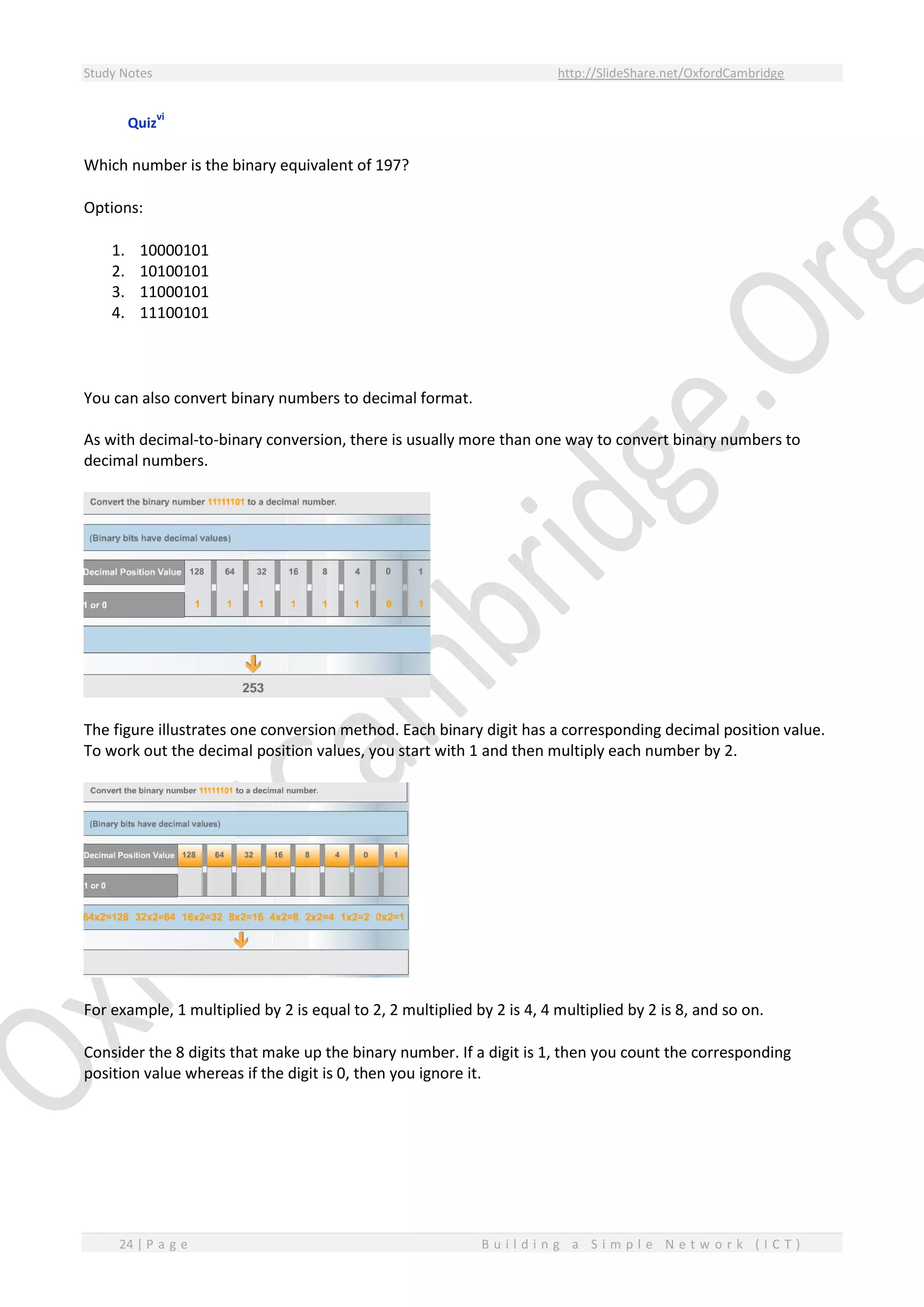 Study Notes http://SlideShare.net/OxfordCambridge
24 | P a g e B u i l d i n g a S i m p l e N e t w o r k ( I C T )
Quiz
vi
Which number is the binary equivalent of 197?
Options:
1. 10000101
2. 10100101
3. 11000101
4. 11100101
You can also convert binary numbers to decimal format.
As with decimal-to-binary conversion, there is usually more than one way to convert binary numbers to
decimal numbers.
The figure illustrates one conversion method. Each binary digit has a corresponding decimal position value.
To work out the decimal position values, you start with 1 and then multiply each number by 2.
For example, 1 multiplied by 2 is equal to 2, 2 multiplied by 2 is 4, 4 multiplied by 2 is 8, and so on.
Consider the 8 digits that make up the binary number. If a digit is 1, then you count the corresponding
position value whereas if the digit is 0, then you ignore it.
 