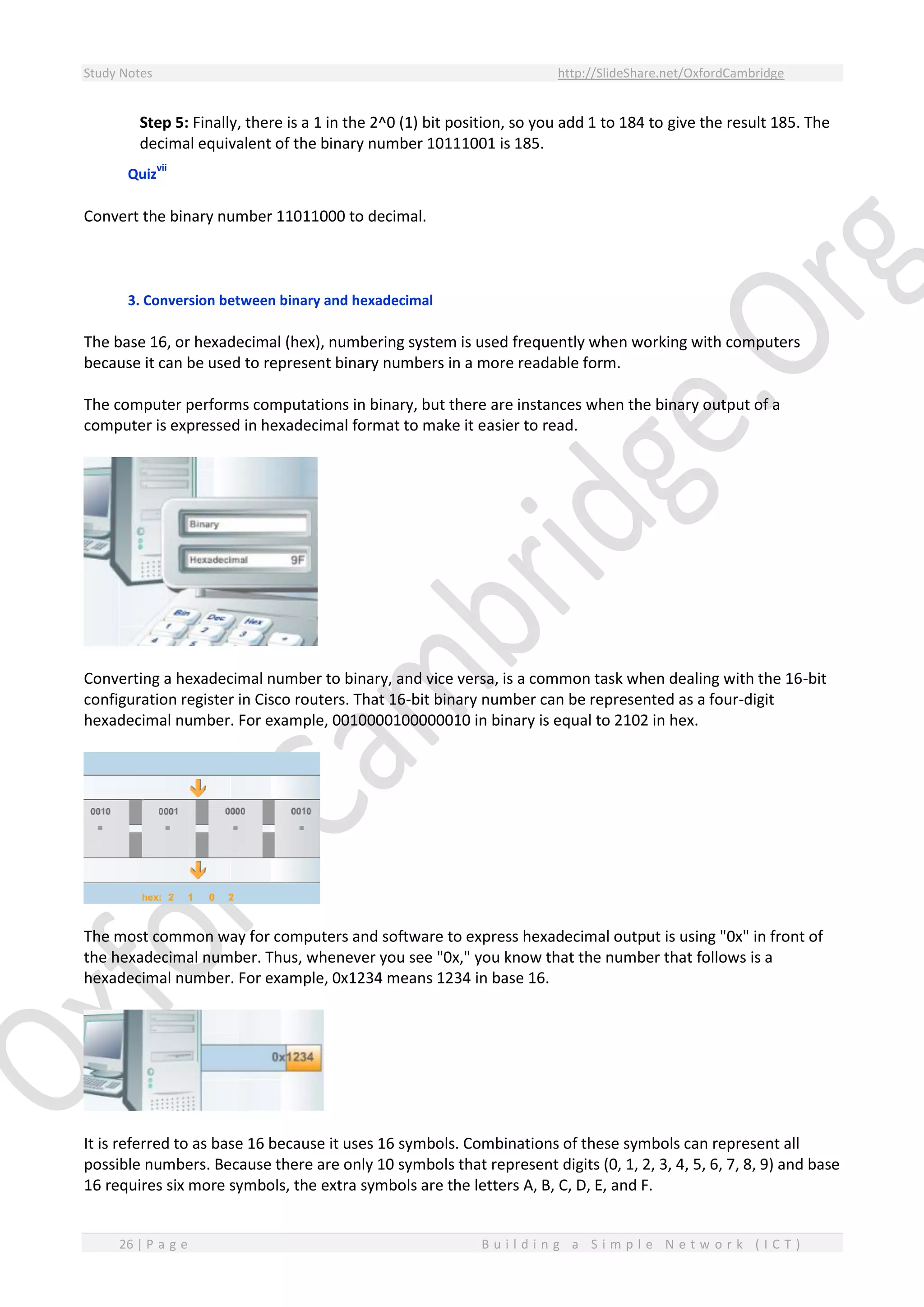 Study Notes http://SlideShare.net/OxfordCambridge
26 | P a g e B u i l d i n g a S i m p l e N e t w o r k ( I C T )
Step 5: Finally, there is a 1 in the 2^0 (1) bit position, so you add 1 to 184 to give the result 185. The
decimal equivalent of the binary number 10111001 is 185.
Quiz
vii
Convert the binary number 11011000 to decimal.
3. Conversion between binary and hexadecimal
The base 16, or hexadecimal (hex), numbering system is used frequently when working with computers
because it can be used to represent binary numbers in a more readable form.
The computer performs computations in binary, but there are instances when the binary output of a
computer is expressed in hexadecimal format to make it easier to read.
Converting a hexadecimal number to binary, and vice versa, is a common task when dealing with the 16-bit
configuration register in Cisco routers. That 16-bit binary number can be represented as a four-digit
hexadecimal number. For example, 0010000100000010 in binary is equal to 2102 in hex.
The most common way for computers and software to express hexadecimal output is using "0x" in front of
the hexadecimal number. Thus, whenever you see "0x," you know that the number that follows is a
hexadecimal number. For example, 0x1234 means 1234 in base 16.
It is referred to as base 16 because it uses 16 symbols. Combinations of these symbols can represent all
possible numbers. Because there are only 10 symbols that represent digits (0, 1, 2, 3, 4, 5, 6, 7, 8, 9) and base
16 requires six more symbols, the extra symbols are the letters A, B, C, D, E, and F.
 