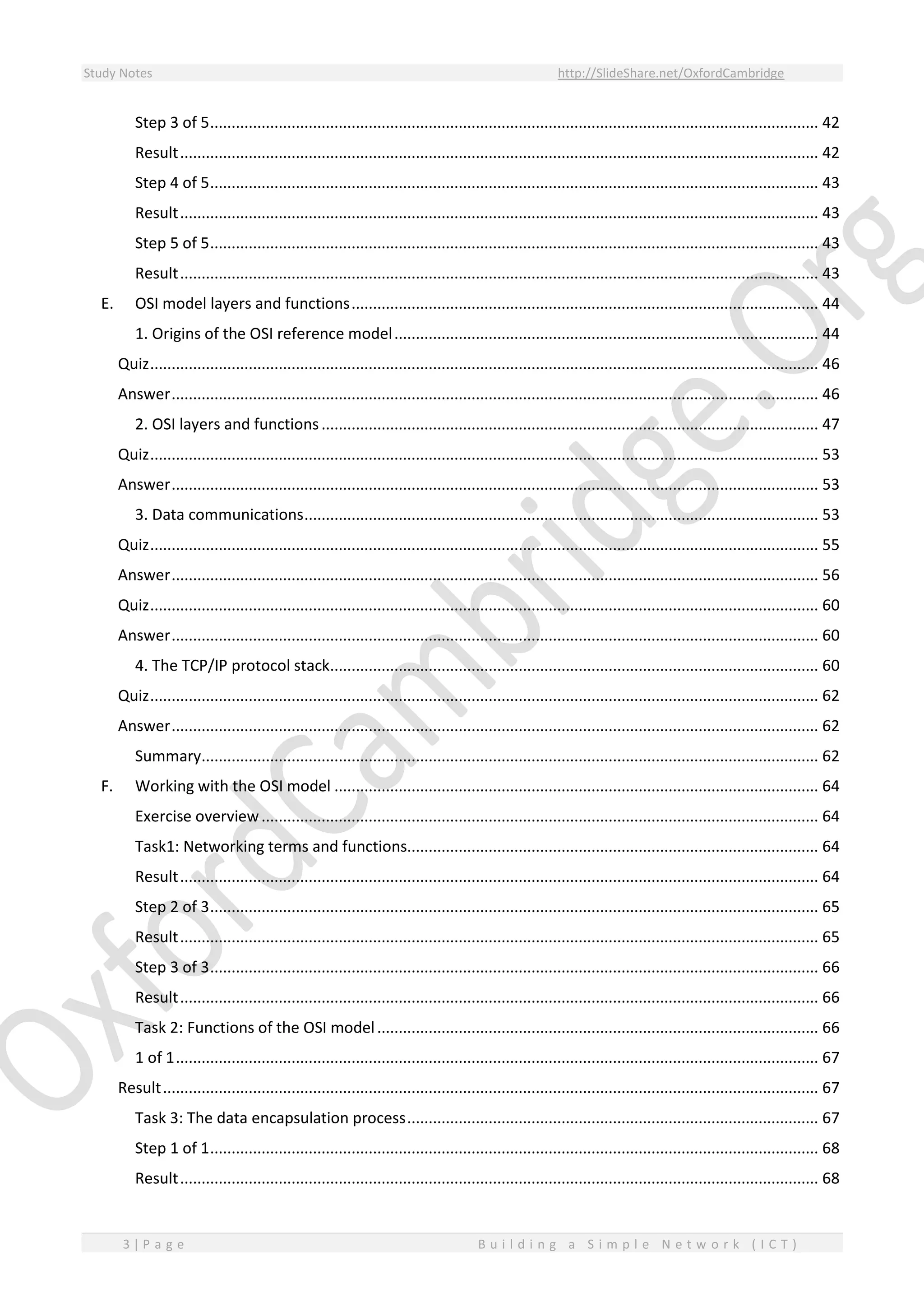 Study Notes http://SlideShare.net/OxfordCambridge
3 | P a g e B u i l d i n g a S i m p l e N e t w o r k ( I C T )
Step 3 of 5.............................................................................................................................................. 42
Result..................................................................................................................................................... 42
Step 4 of 5.............................................................................................................................................. 43
Result..................................................................................................................................................... 43
Step 5 of 5.............................................................................................................................................. 43
Result..................................................................................................................................................... 43
E. OSI model layers and functions............................................................................................................. 44
1. Origins of the OSI reference model................................................................................................... 44
Quiz............................................................................................................................................................ 46
Answer....................................................................................................................................................... 46
2. OSI layers and functions.................................................................................................................... 47
Quiz............................................................................................................................................................ 53
Answer....................................................................................................................................................... 53
3. Data communications........................................................................................................................ 53
Quiz............................................................................................................................................................ 55
Answer....................................................................................................................................................... 56
Quiz............................................................................................................................................................ 60
Answer....................................................................................................................................................... 60
4. The TCP/IP protocol stack.................................................................................................................. 60
Quiz............................................................................................................................................................ 62
Answer....................................................................................................................................................... 62
Summary................................................................................................................................................ 62
F. Working with the OSI model ................................................................................................................. 64
Exercise overview.................................................................................................................................. 64
Task1: Networking terms and functions................................................................................................ 64
Result..................................................................................................................................................... 64
Step 2 of 3.............................................................................................................................................. 65
Result..................................................................................................................................................... 65
Step 3 of 3.............................................................................................................................................. 66
Result..................................................................................................................................................... 66
Task 2: Functions of the OSI model....................................................................................................... 66
1 of 1...................................................................................................................................................... 67
Result......................................................................................................................................................... 67
Task 3: The data encapsulation process................................................................................................ 67
Step 1 of 1.............................................................................................................................................. 68
Result..................................................................................................................................................... 68
 
