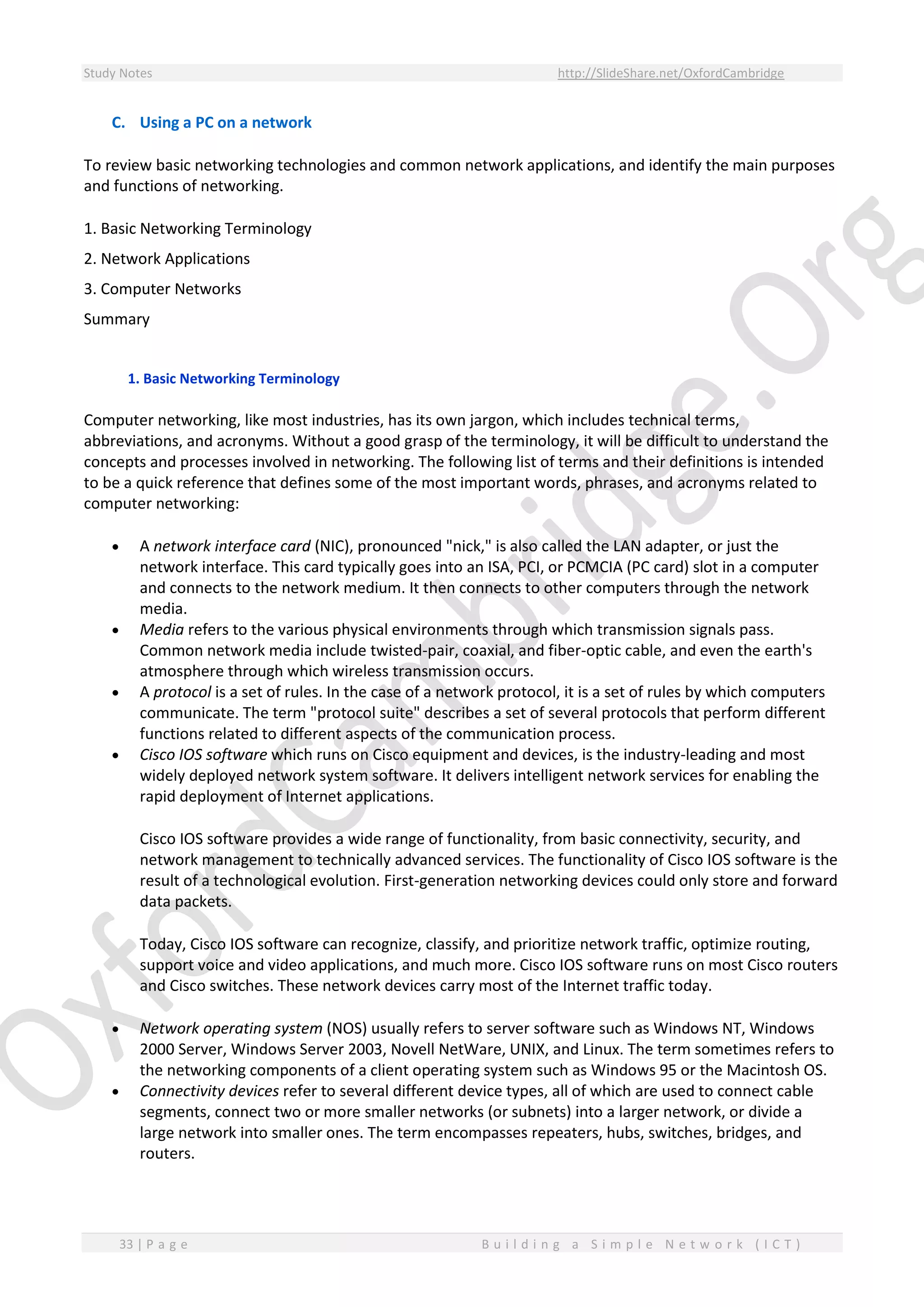 Study Notes http://SlideShare.net/OxfordCambridge
33 | P a g e B u i l d i n g a S i m p l e N e t w o r k ( I C T )
C. Using a PC on a network
To review basic networking technologies and common network applications, and identify the main purposes
and functions of networking.
1. Basic Networking Terminology
2. Network Applications
3. Computer Networks
Summary
1. Basic Networking Terminology
Computer networking, like most industries, has its own jargon, which includes technical terms,
abbreviations, and acronyms. Without a good grasp of the terminology, it will be difficult to understand the
concepts and processes involved in networking. The following list of terms and their definitions is intended
to be a quick reference that defines some of the most important words, phrases, and acronyms related to
computer networking:
 A network interface card (NIC), pronounced "nick," is also called the LAN adapter, or just the
network interface. This card typically goes into an ISA, PCI, or PCMCIA (PC card) slot in a computer
and connects to the network medium. It then connects to other computers through the network
media.
 Media refers to the various physical environments through which transmission signals pass.
Common network media include twisted-pair, coaxial, and fiber-optic cable, and even the earth's
atmosphere through which wireless transmission occurs.
 A protocol is a set of rules. In the case of a network protocol, it is a set of rules by which computers
communicate. The term "protocol suite" describes a set of several protocols that perform different
functions related to different aspects of the communication process.
 Cisco IOS software which runs on Cisco equipment and devices, is the industry-leading and most
widely deployed network system software. It delivers intelligent network services for enabling the
rapid deployment of Internet applications.
Cisco IOS software provides a wide range of functionality, from basic connectivity, security, and
network management to technically advanced services. The functionality of Cisco IOS software is the
result of a technological evolution. First-generation networking devices could only store and forward
data packets.
Today, Cisco IOS software can recognize, classify, and prioritize network traffic, optimize routing,
support voice and video applications, and much more. Cisco IOS software runs on most Cisco routers
and Cisco switches. These network devices carry most of the Internet traffic today.
 Network operating system (NOS) usually refers to server software such as Windows NT, Windows
2000 Server, Windows Server 2003, Novell NetWare, UNIX, and Linux. The term sometimes refers to
the networking components of a client operating system such as Windows 95 or the Macintosh OS.
 Connectivity devices refer to several different device types, all of which are used to connect cable
segments, connect two or more smaller networks (or subnets) into a larger network, or divide a
large network into smaller ones. The term encompasses repeaters, hubs, switches, bridges, and
routers.
 