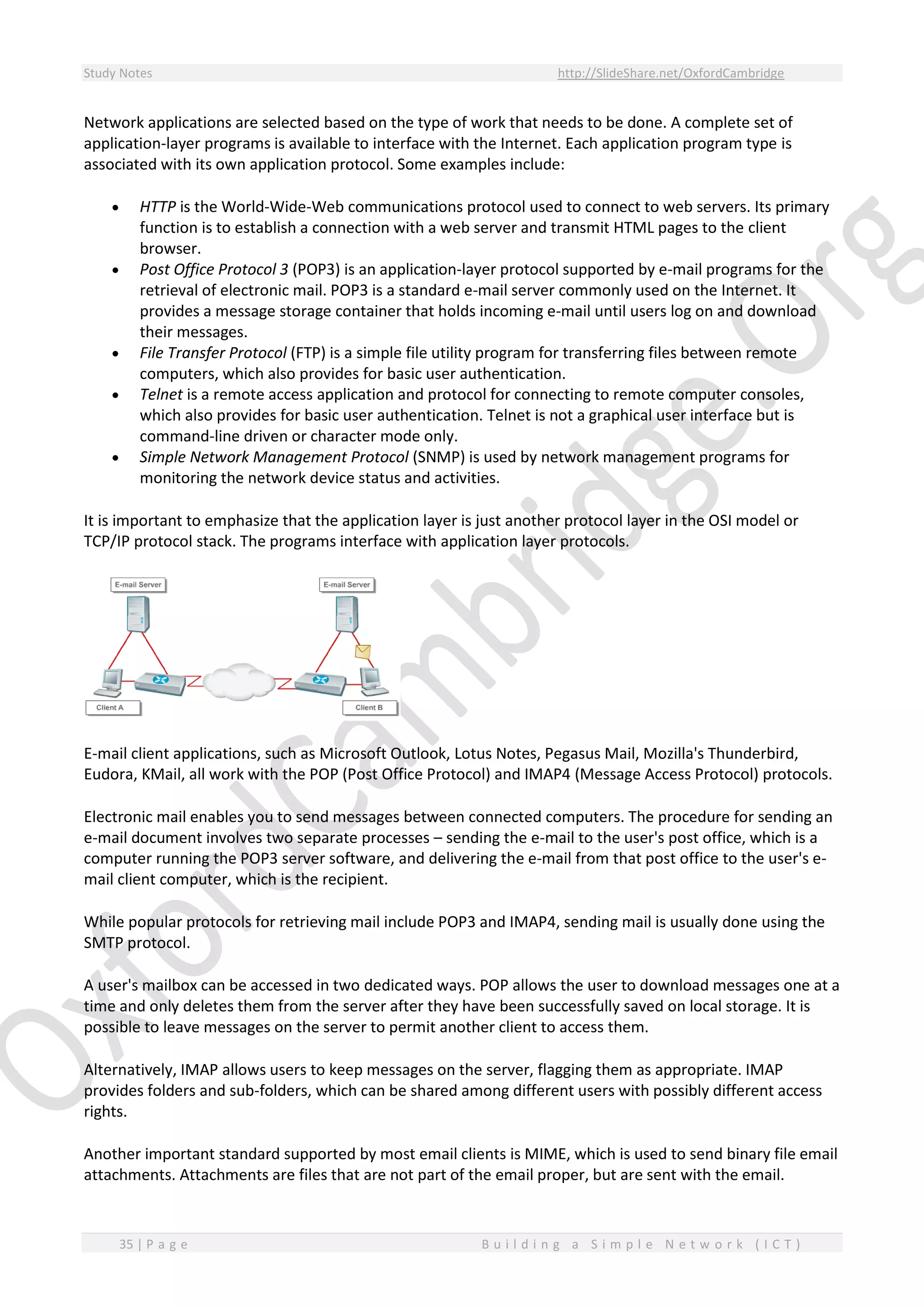 Study Notes http://SlideShare.net/OxfordCambridge
35 | P a g e B u i l d i n g a S i m p l e N e t w o r k ( I C T )
Network applications are selected based on the type of work that needs to be done. A complete set of
application-layer programs is available to interface with the Internet. Each application program type is
associated with its own application protocol. Some examples include:
 HTTP is the World-Wide-Web communications protocol used to connect to web servers. Its primary
function is to establish a connection with a web server and transmit HTML pages to the client
browser.
 Post Office Protocol 3 (POP3) is an application-layer protocol supported by e-mail programs for the
retrieval of electronic mail. POP3 is a standard e-mail server commonly used on the Internet. It
provides a message storage container that holds incoming e-mail until users log on and download
their messages.
 File Transfer Protocol (FTP) is a simple file utility program for transferring files between remote
computers, which also provides for basic user authentication.
 Telnet is a remote access application and protocol for connecting to remote computer consoles,
which also provides for basic user authentication. Telnet is not a graphical user interface but is
command-line driven or character mode only.
 Simple Network Management Protocol (SNMP) is used by network management programs for
monitoring the network device status and activities.
It is important to emphasize that the application layer is just another protocol layer in the OSI model or
TCP/IP protocol stack. The programs interface with application layer protocols.
E-mail client applications, such as Microsoft Outlook, Lotus Notes, Pegasus Mail, Mozilla's Thunderbird,
Eudora, KMail, all work with the POP (Post Office Protocol) and IMAP4 (Message Access Protocol) protocols.
Electronic mail enables you to send messages between connected computers. The procedure for sending an
e-mail document involves two separate processes – sending the e-mail to the user's post office, which is a
computer running the POP3 server software, and delivering the e-mail from that post office to the user's e-
mail client computer, which is the recipient.
While popular protocols for retrieving mail include POP3 and IMAP4, sending mail is usually done using the
SMTP protocol.
A user's mailbox can be accessed in two dedicated ways. POP allows the user to download messages one at a
time and only deletes them from the server after they have been successfully saved on local storage. It is
possible to leave messages on the server to permit another client to access them.
Alternatively, IMAP allows users to keep messages on the server, flagging them as appropriate. IMAP
provides folders and sub-folders, which can be shared among different users with possibly different access
rights.
Another important standard supported by most email clients is MIME, which is used to send binary file email
attachments. Attachments are files that are not part of the email proper, but are sent with the email.
 