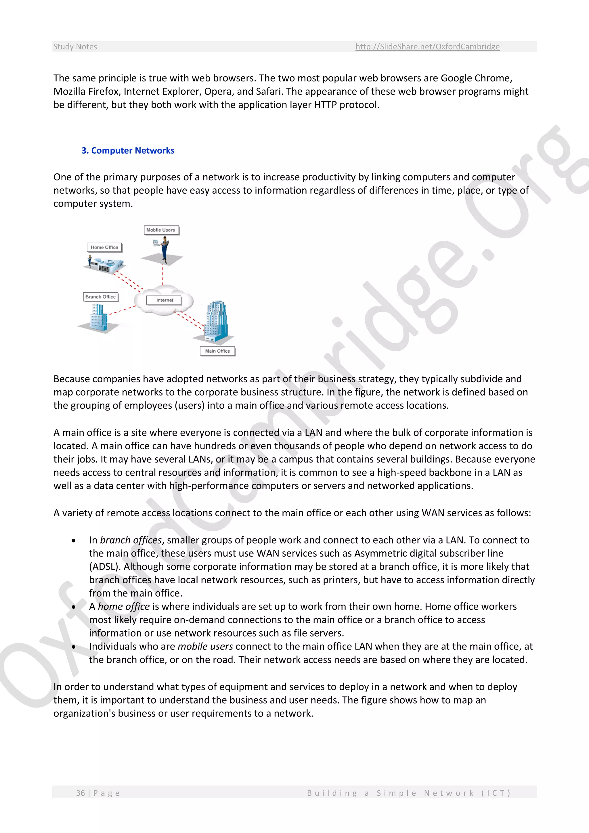 Study Notes http://SlideShare.net/OxfordCambridge
36 | P a g e B u i l d i n g a S i m p l e N e t w o r k ( I C T )
The same principle is true with web browsers. The two most popular web browsers are Google Chrome,
Mozilla Firefox, Internet Explorer, Opera, and Safari. The appearance of these web browser programs might
be different, but they both work with the application layer HTTP protocol.
3. Computer Networks
One of the primary purposes of a network is to increase productivity by linking computers and computer
networks, so that people have easy access to information regardless of differences in time, place, or type of
computer system.
Because companies have adopted networks as part of their business strategy, they typically subdivide and
map corporate networks to the corporate business structure. In the figure, the network is defined based on
the grouping of employees (users) into a main office and various remote access locations.
A main office is a site where everyone is connected via a LAN and where the bulk of corporate information is
located. A main office can have hundreds or even thousands of people who depend on network access to do
their jobs. It may have several LANs, or it may be a campus that contains several buildings. Because everyone
needs access to central resources and information, it is common to see a high-speed backbone in a LAN as
well as a data center with high-performance computers or servers and networked applications.
A variety of remote access locations connect to the main office or each other using WAN services as follows:
 In branch offices, smaller groups of people work and connect to each other via a LAN. To connect to
the main office, these users must use WAN services such as Asymmetric digital subscriber line
(ADSL). Although some corporate information may be stored at a branch office, it is more likely that
branch offices have local network resources, such as printers, but have to access information directly
from the main office.
 A home office is where individuals are set up to work from their own home. Home office workers
most likely require on-demand connections to the main office or a branch office to access
information or use network resources such as file servers.
 Individuals who are mobile users connect to the main office LAN when they are at the main office, at
the branch office, or on the road. Their network access needs are based on where they are located.
In order to understand what types of equipment and services to deploy in a network and when to deploy
them, it is important to understand the business and user needs. The figure shows how to map an
organization's business or user requirements to a network.
 