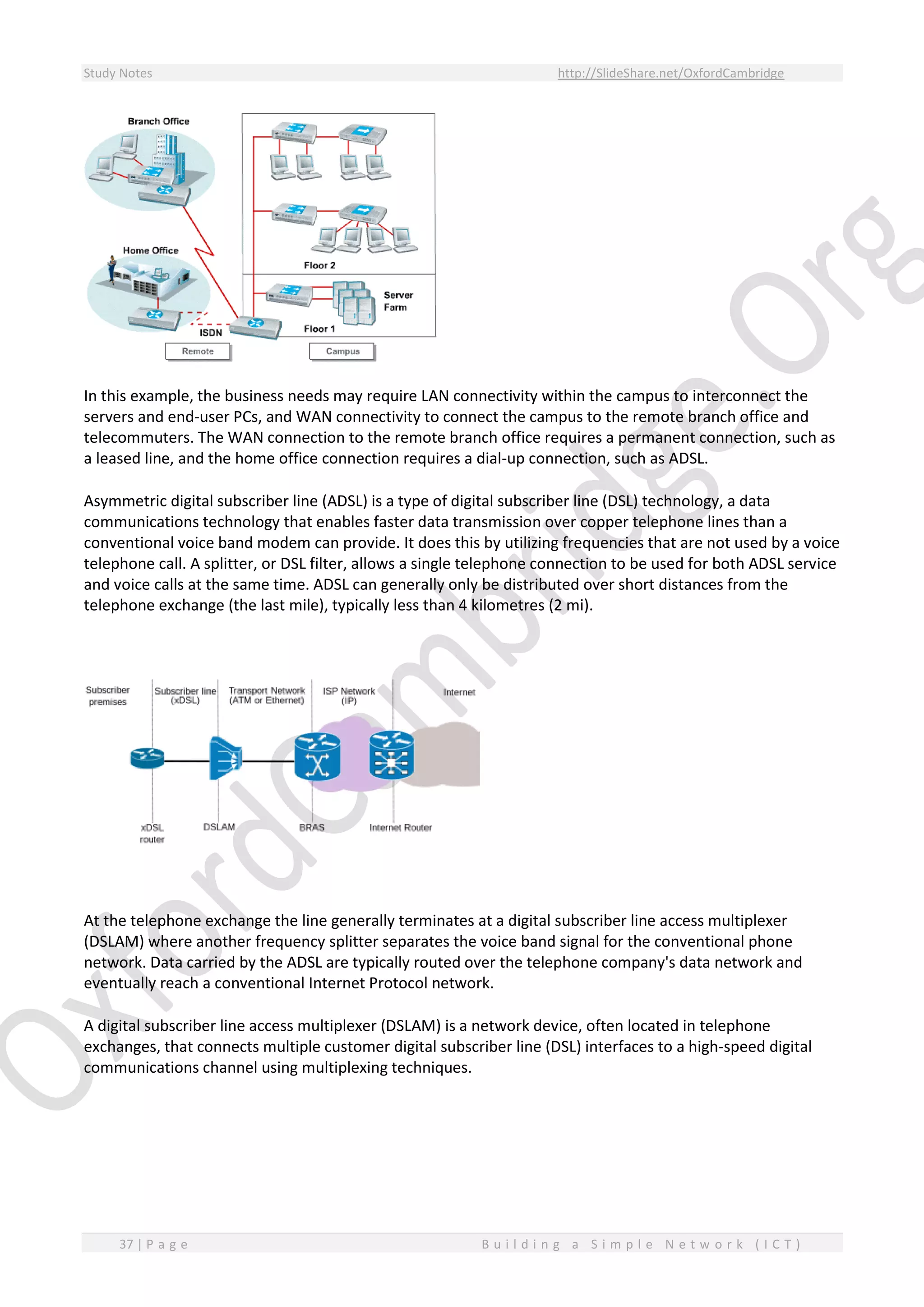 Study Notes http://SlideShare.net/OxfordCambridge
37 | P a g e B u i l d i n g a S i m p l e N e t w o r k ( I C T )
In this example, the business needs may require LAN connectivity within the campus to interconnect the
servers and end-user PCs, and WAN connectivity to connect the campus to the remote branch office and
telecommuters. The WAN connection to the remote branch office requires a permanent connection, such as
a leased line, and the home office connection requires a dial-up connection, such as ADSL.
Asymmetric digital subscriber line (ADSL) is a type of digital subscriber line (DSL) technology, a data
communications technology that enables faster data transmission over copper telephone lines than a
conventional voice band modem can provide. It does this by utilizing frequencies that are not used by a voice
telephone call. A splitter, or DSL filter, allows a single telephone connection to be used for both ADSL service
and voice calls at the same time. ADSL can generally only be distributed over short distances from the
telephone exchange (the last mile), typically less than 4 kilometres (2 mi).
At the telephone exchange the line generally terminates at a digital subscriber line access multiplexer
(DSLAM) where another frequency splitter separates the voice band signal for the conventional phone
network. Data carried by the ADSL are typically routed over the telephone company's data network and
eventually reach a conventional Internet Protocol network.
A digital subscriber line access multiplexer (DSLAM) is a network device, often located in telephone
exchanges, that connects multiple customer digital subscriber line (DSL) interfaces to a high-speed digital
communications channel using multiplexing techniques.
 
