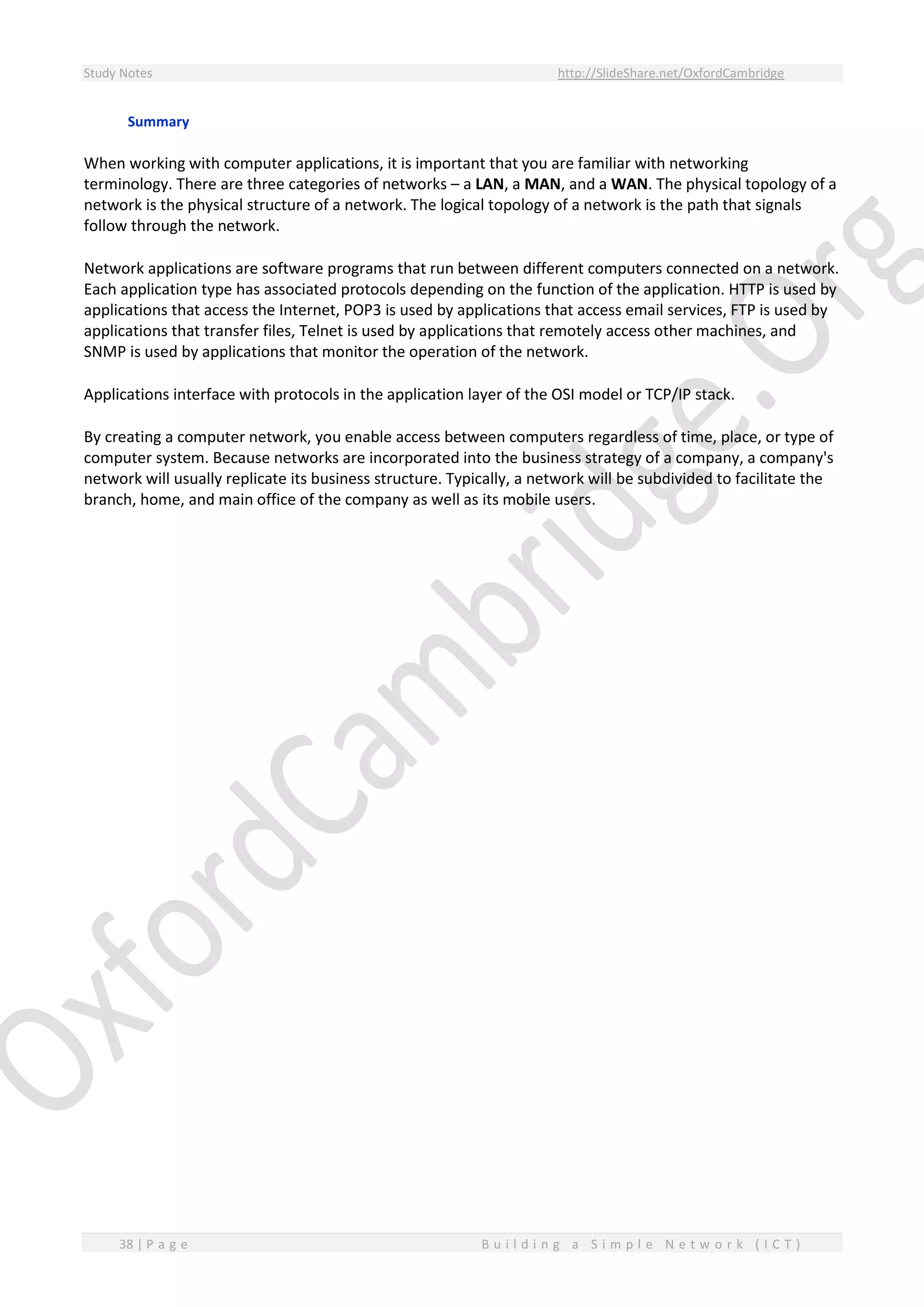 Study Notes http://SlideShare.net/OxfordCambridge
38 | P a g e B u i l d i n g a S i m p l e N e t w o r k ( I C T )
Summary
When working with computer applications, it is important that you are familiar with networking
terminology. There are three categories of networks – a LAN, a MAN, and a WAN. The physical topology of a
network is the physical structure of a network. The logical topology of a network is the path that signals
follow through the network.
Network applications are software programs that run between different computers connected on a network.
Each application type has associated protocols depending on the function of the application. HTTP is used by
applications that access the Internet, POP3 is used by applications that access email services, FTP is used by
applications that transfer files, Telnet is used by applications that remotely access other machines, and
SNMP is used by applications that monitor the operation of the network.
Applications interface with protocols in the application layer of the OSI model or TCP/IP stack.
By creating a computer network, you enable access between computers regardless of time, place, or type of
computer system. Because networks are incorporated into the business strategy of a company, a company's
network will usually replicate its business structure. Typically, a network will be subdivided to facilitate the
branch, home, and main office of the company as well as its mobile users.
 