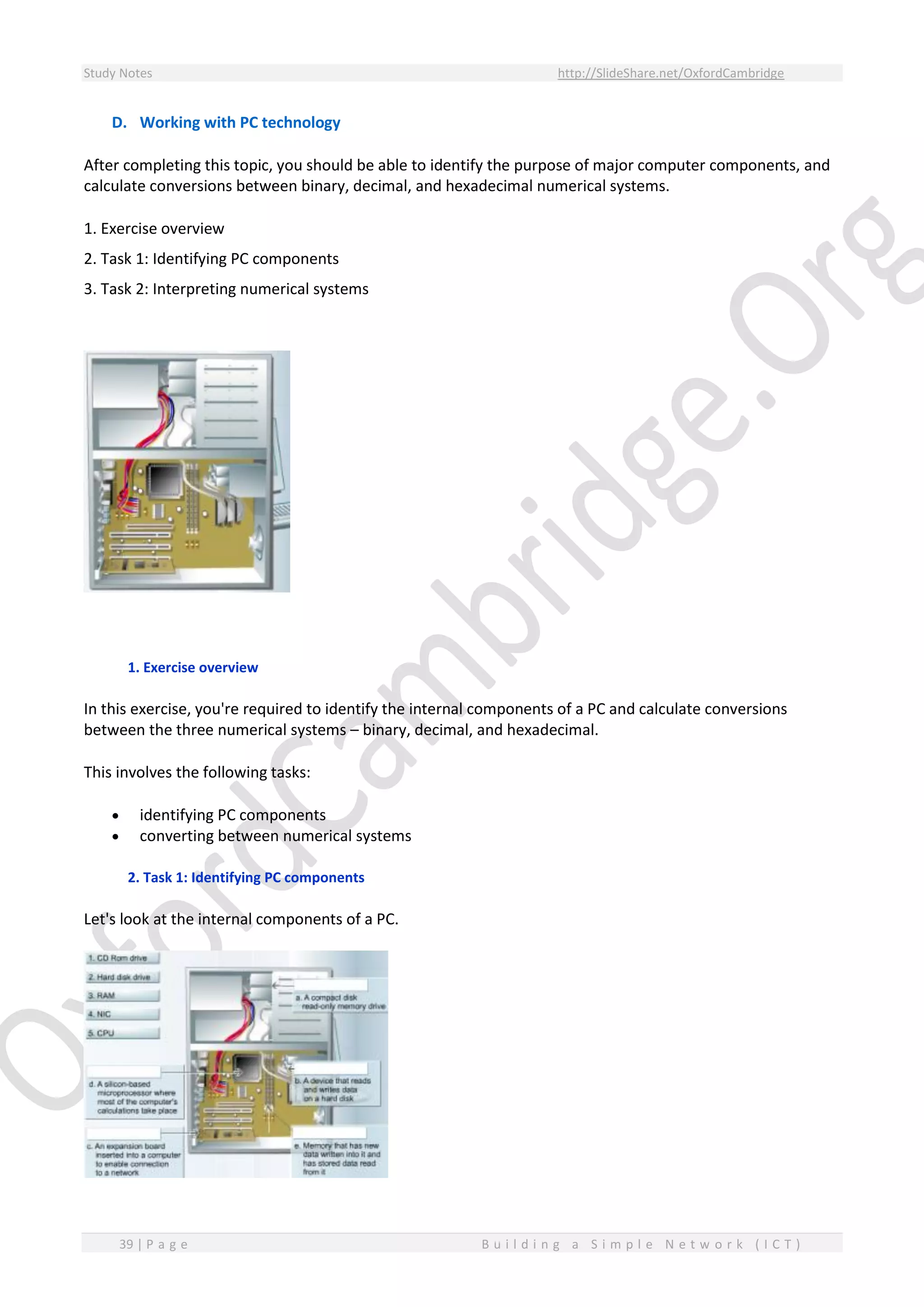 Study Notes http://SlideShare.net/OxfordCambridge
39 | P a g e B u i l d i n g a S i m p l e N e t w o r k ( I C T )
D. Working with PC technology
After completing this topic, you should be able to identify the purpose of major computer components, and
calculate conversions between binary, decimal, and hexadecimal numerical systems.
1. Exercise overview
2. Task 1: Identifying PC components
3. Task 2: Interpreting numerical systems
1. Exercise overview
In this exercise, you're required to identify the internal components of a PC and calculate conversions
between the three numerical systems – binary, decimal, and hexadecimal.
This involves the following tasks:
 identifying PC components
 converting between numerical systems
2. Task 1: Identifying PC components
Let's look at the internal components of a PC.
 