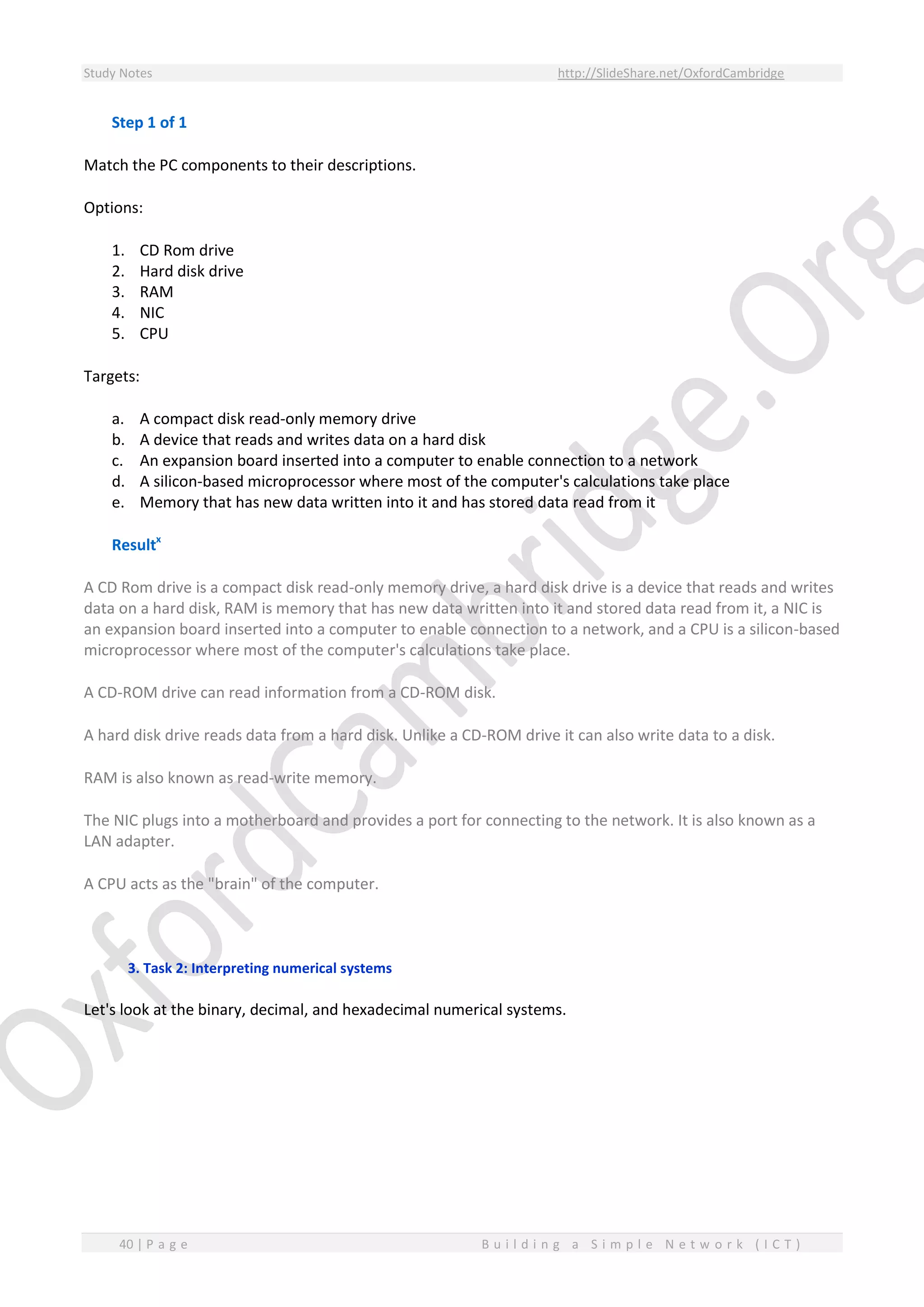 Study Notes http://SlideShare.net/OxfordCambridge
40 | P a g e B u i l d i n g a S i m p l e N e t w o r k ( I C T )
Step 1 of 1
Match the PC components to their descriptions.
Options:
1. CD Rom drive
2. Hard disk drive
3. RAM
4. NIC
5. CPU
Targets:
a. A compact disk read-only memory drive
b. A device that reads and writes data on a hard disk
c. An expansion board inserted into a computer to enable connection to a network
d. A silicon-based microprocessor where most of the computer's calculations take place
e. Memory that has new data written into it and has stored data read from it
Resultx
A CD Rom drive is a compact disk read-only memory drive, a hard disk drive is a device that reads and writes
data on a hard disk, RAM is memory that has new data written into it and stored data read from it, a NIC is
an expansion board inserted into a computer to enable connection to a network, and a CPU is a silicon-based
microprocessor where most of the computer's calculations take place.
A CD-ROM drive can read information from a CD-ROM disk.
A hard disk drive reads data from a hard disk. Unlike a CD-ROM drive it can also write data to a disk.
RAM is also known as read-write memory.
The NIC plugs into a motherboard and provides a port for connecting to the network. It is also known as a
LAN adapter.
A CPU acts as the "brain" of the computer.
3. Task 2: Interpreting numerical systems
Let's look at the binary, decimal, and hexadecimal numerical systems.
 