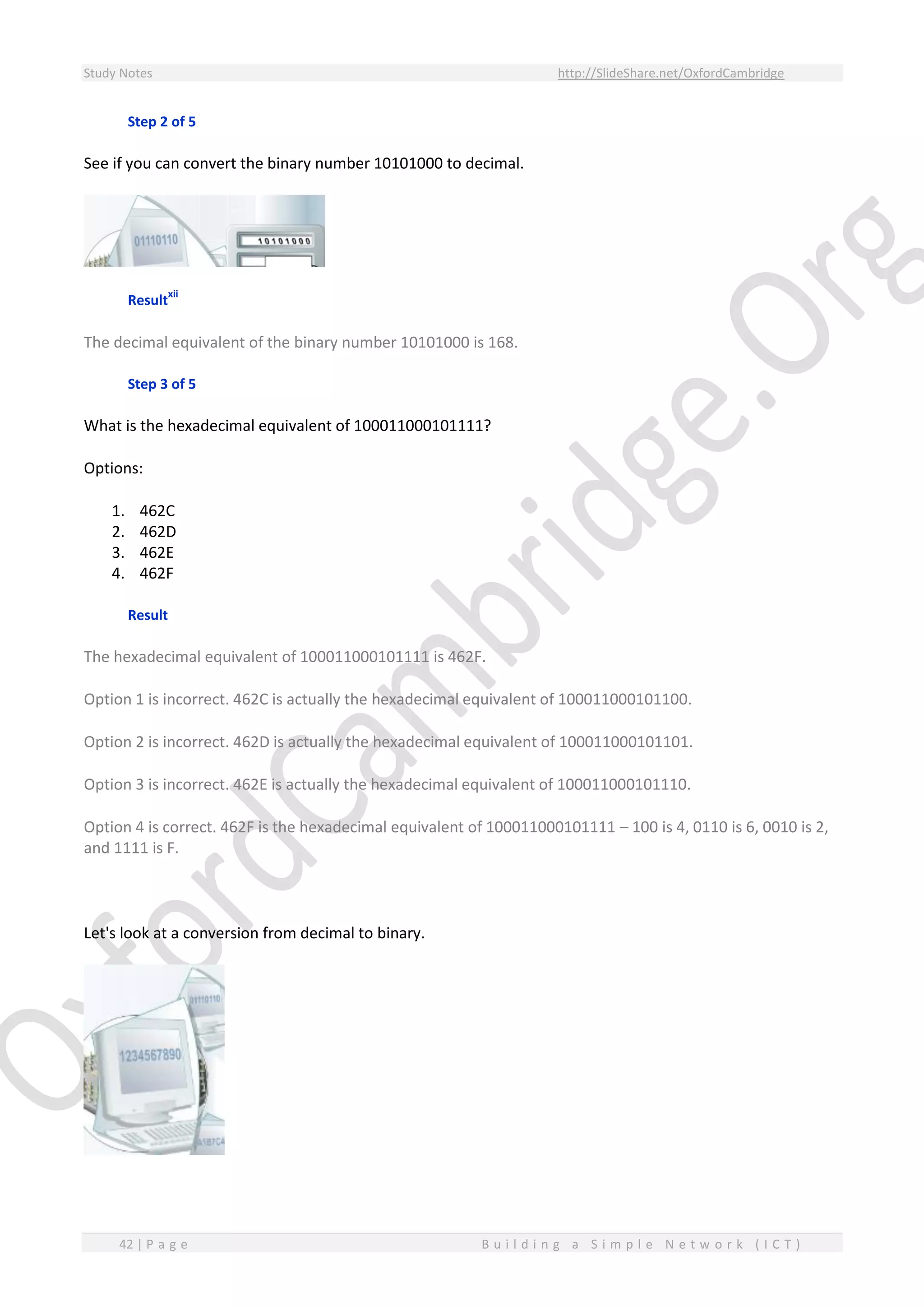 Study Notes http://SlideShare.net/OxfordCambridge
42 | P a g e B u i l d i n g a S i m p l e N e t w o r k ( I C T )
Step 2 of 5
See if you can convert the binary number 10101000 to decimal.
Result
xii
The decimal equivalent of the binary number 10101000 is 168.
Step 3 of 5
What is the hexadecimal equivalent of 100011000101111?
Options:
1. 462C
2. 462D
3. 462E
4. 462F
Result
The hexadecimal equivalent of 100011000101111 is 462F.
Option 1 is incorrect. 462C is actually the hexadecimal equivalent of 100011000101100.
Option 2 is incorrect. 462D is actually the hexadecimal equivalent of 100011000101101.
Option 3 is incorrect. 462E is actually the hexadecimal equivalent of 100011000101110.
Option 4 is correct. 462F is the hexadecimal equivalent of 100011000101111 – 100 is 4, 0110 is 6, 0010 is 2,
and 1111 is F.
Let's look at a conversion from decimal to binary.
 
