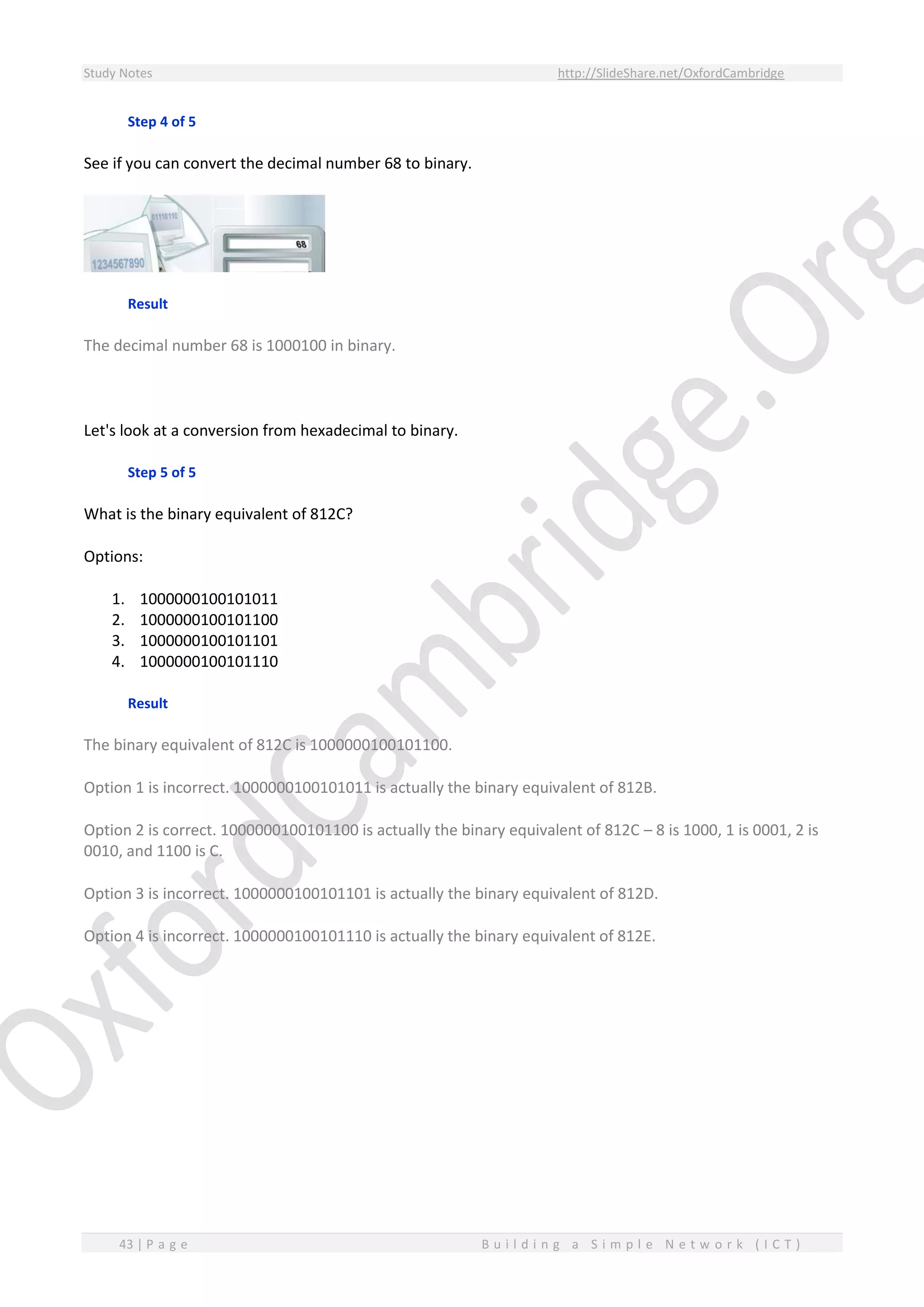 Study Notes http://SlideShare.net/OxfordCambridge
43 | P a g e B u i l d i n g a S i m p l e N e t w o r k ( I C T )
Step 4 of 5
See if you can convert the decimal number 68 to binary.
Result
The decimal number 68 is 1000100 in binary.
Let's look at a conversion from hexadecimal to binary.
Step 5 of 5
What is the binary equivalent of 812C?
Options:
1. 1000000100101011
2. 1000000100101100
3. 1000000100101101
4. 1000000100101110
Result
The binary equivalent of 812C is 1000000100101100.
Option 1 is incorrect. 1000000100101011 is actually the binary equivalent of 812B.
Option 2 is correct. 1000000100101100 is actually the binary equivalent of 812C – 8 is 1000, 1 is 0001, 2 is
0010, and 1100 is C.
Option 3 is incorrect. 1000000100101101 is actually the binary equivalent of 812D.
Option 4 is incorrect. 1000000100101110 is actually the binary equivalent of 812E.
 
