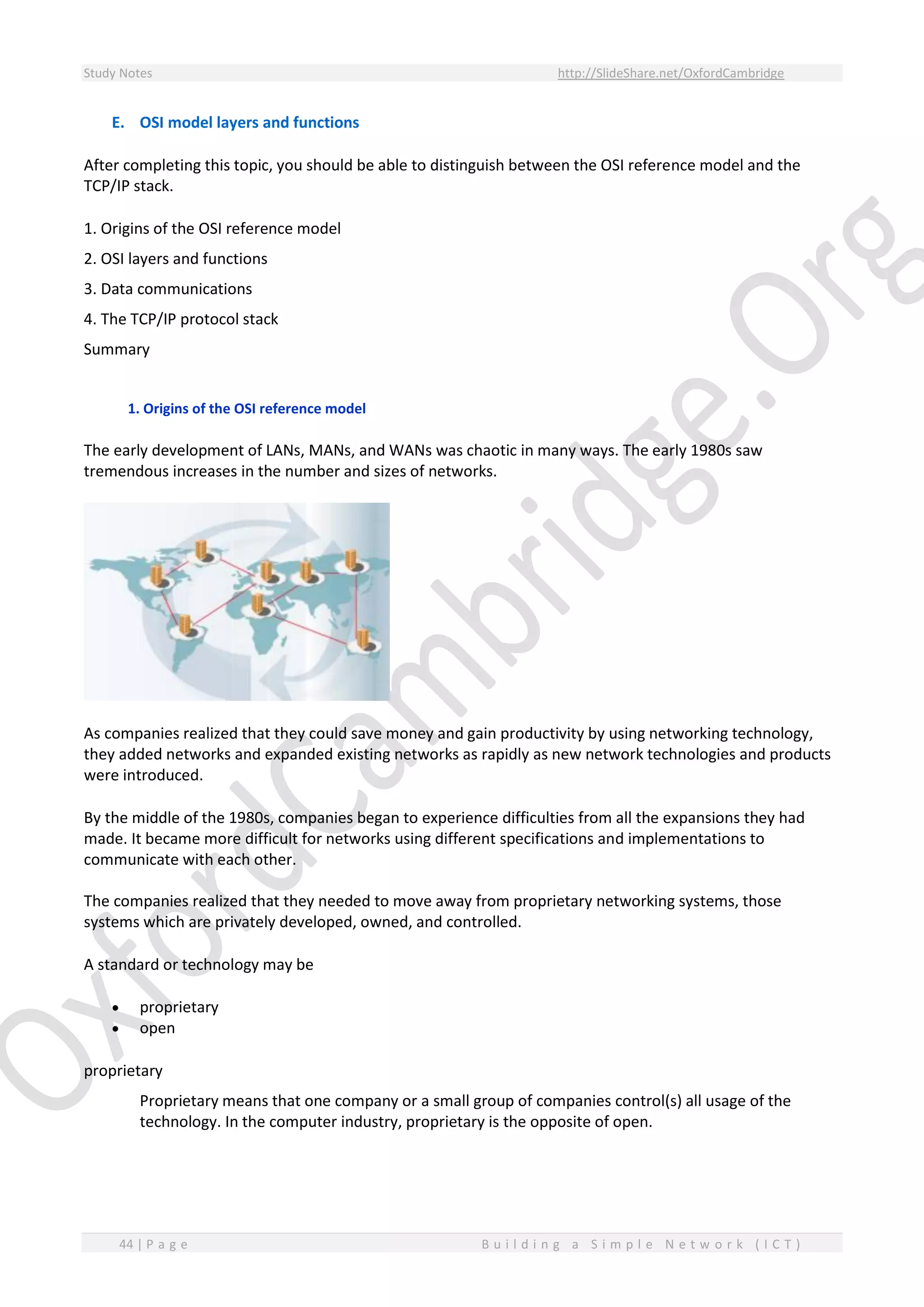 Study Notes http://SlideShare.net/OxfordCambridge
44 | P a g e B u i l d i n g a S i m p l e N e t w o r k ( I C T )
E. OSI model layers and functions
After completing this topic, you should be able to distinguish between the OSI reference model and the
TCP/IP stack.
1. Origins of the OSI reference model
2. OSI layers and functions
3. Data communications
4. The TCP/IP protocol stack
Summary
1. Origins of the OSI reference model
The early development of LANs, MANs, and WANs was chaotic in many ways. The early 1980s saw
tremendous increases in the number and sizes of networks.
As companies realized that they could save money and gain productivity by using networking technology,
they added networks and expanded existing networks as rapidly as new network technologies and products
were introduced.
By the middle of the 1980s, companies began to experience difficulties from all the expansions they had
made. It became more difficult for networks using different specifications and implementations to
communicate with each other.
The companies realized that they needed to move away from proprietary networking systems, those
systems which are privately developed, owned, and controlled.
A standard or technology may be
 proprietary
 open
proprietary
Proprietary means that one company or a small group of companies control(s) all usage of the
technology. In the computer industry, proprietary is the opposite of open.
 