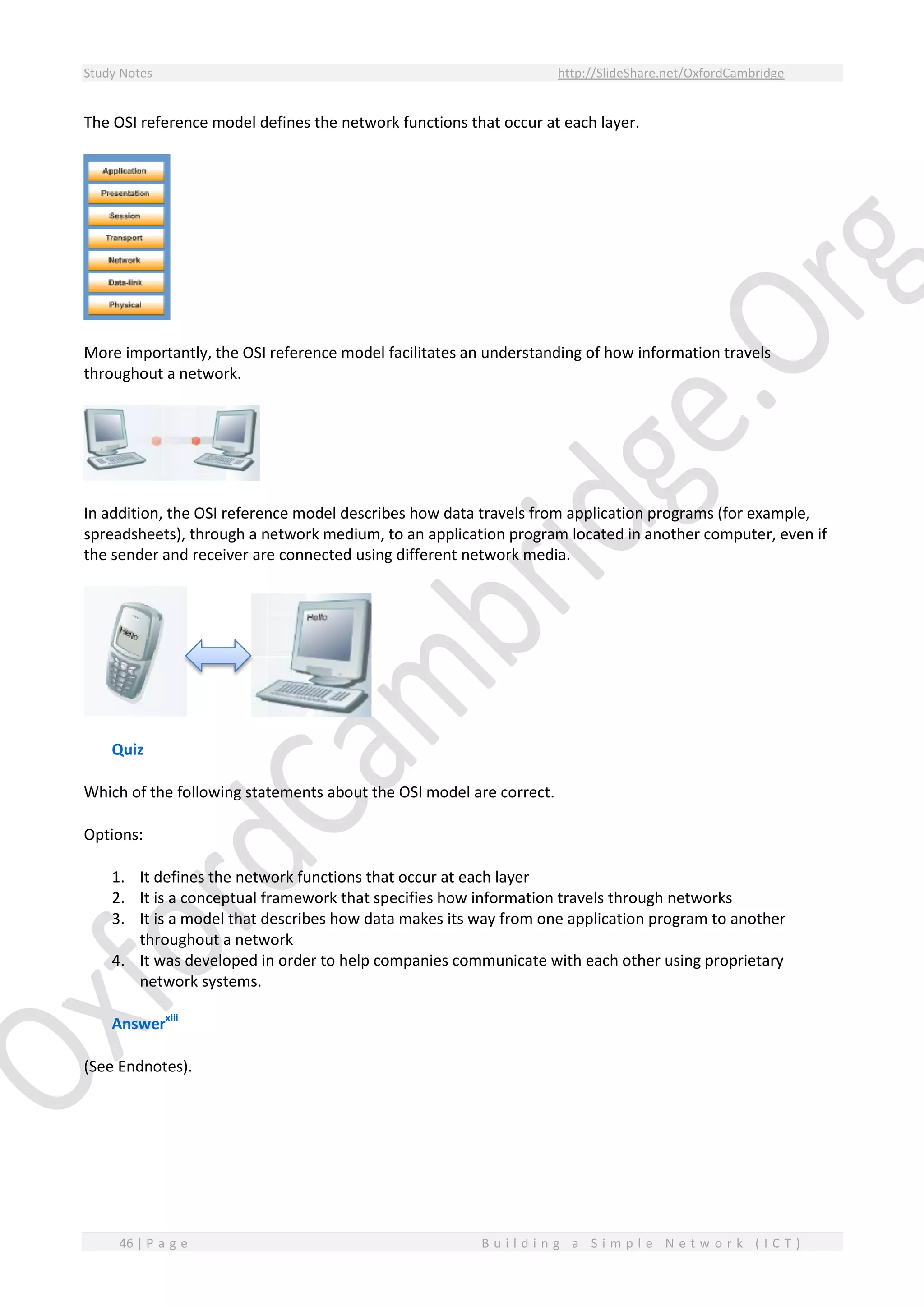 Study Notes http://SlideShare.net/OxfordCambridge
46 | P a g e B u i l d i n g a S i m p l e N e t w o r k ( I C T )
The OSI reference model defines the network functions that occur at each layer.
More importantly, the OSI reference model facilitates an understanding of how information travels
throughout a network.
In addition, the OSI reference model describes how data travels from application programs (for example,
spreadsheets), through a network medium, to an application program located in another computer, even if
the sender and receiver are connected using different network media.
Quiz
Which of the following statements about the OSI model are correct.
Options:
1. It defines the network functions that occur at each layer
2. It is a conceptual framework that specifies how information travels through networks
3. It is a model that describes how data makes its way from one application program to another
throughout a network
4. It was developed in order to help companies communicate with each other using proprietary
network systems.
Answerxiii
(See Endnotes).
 
