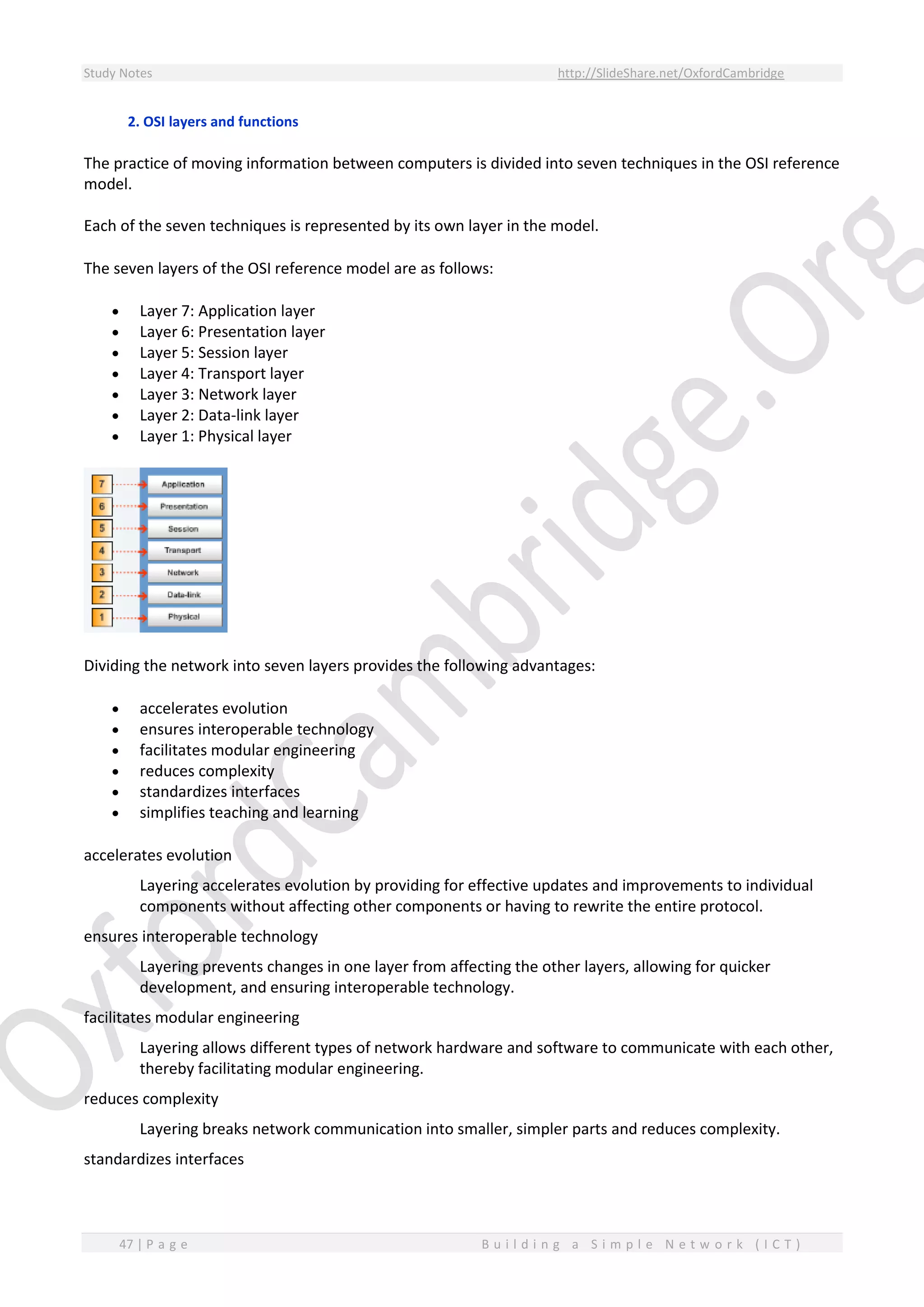 Study Notes http://SlideShare.net/OxfordCambridge
47 | P a g e B u i l d i n g a S i m p l e N e t w o r k ( I C T )
2. OSI layers and functions
The practice of moving information between computers is divided into seven techniques in the OSI reference
model.
Each of the seven techniques is represented by its own layer in the model.
The seven layers of the OSI reference model are as follows:
 Layer 7: Application layer
 Layer 6: Presentation layer
 Layer 5: Session layer
 Layer 4: Transport layer
 Layer 3: Network layer
 Layer 2: Data-link layer
 Layer 1: Physical layer
Dividing the network into seven layers provides the following advantages:
 accelerates evolution
 ensures interoperable technology
 facilitates modular engineering
 reduces complexity
 standardizes interfaces
 simplifies teaching and learning
accelerates evolution
Layering accelerates evolution by providing for effective updates and improvements to individual
components without affecting other components or having to rewrite the entire protocol.
ensures interoperable technology
Layering prevents changes in one layer from affecting the other layers, allowing for quicker
development, and ensuring interoperable technology.
facilitates modular engineering
Layering allows different types of network hardware and software to communicate with each other,
thereby facilitating modular engineering.
reduces complexity
Layering breaks network communication into smaller, simpler parts and reduces complexity.
standardizes interfaces
 