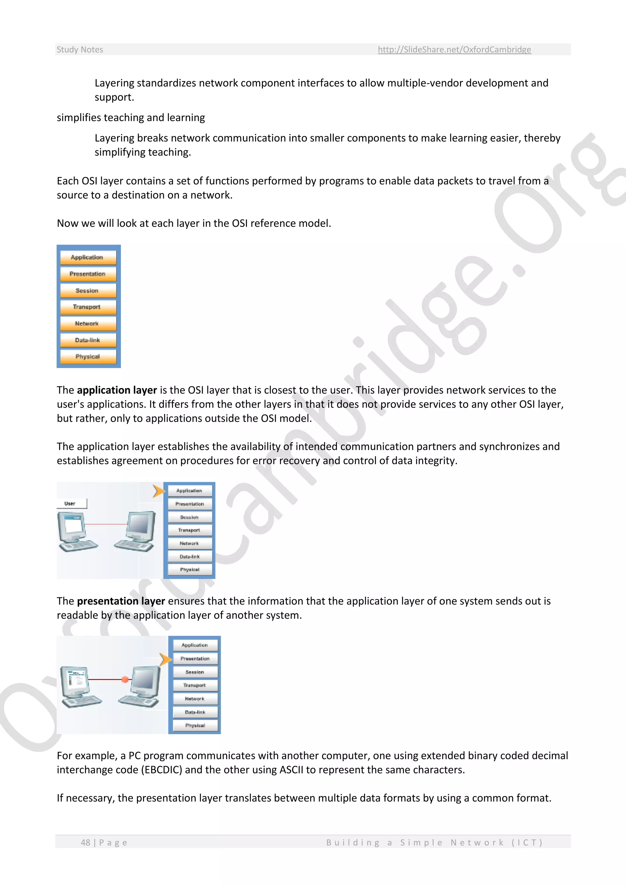 Study Notes http://SlideShare.net/OxfordCambridge
48 | P a g e B u i l d i n g a S i m p l e N e t w o r k ( I C T )
Layering standardizes network component interfaces to allow multiple-vendor development and
support.
simplifies teaching and learning
Layering breaks network communication into smaller components to make learning easier, thereby
simplifying teaching.
Each OSI layer contains a set of functions performed by programs to enable data packets to travel from a
source to a destination on a network.
Now we will look at each layer in the OSI reference model.
The application layer is the OSI layer that is closest to the user. This layer provides network services to the
user's applications. It differs from the other layers in that it does not provide services to any other OSI layer,
but rather, only to applications outside the OSI model.
The application layer establishes the availability of intended communication partners and synchronizes and
establishes agreement on procedures for error recovery and control of data integrity.
The presentation layer ensures that the information that the application layer of one system sends out is
readable by the application layer of another system.
For example, a PC program communicates with another computer, one using extended binary coded decimal
interchange code (EBCDIC) and the other using ASCII to represent the same characters.
If necessary, the presentation layer translates between multiple data formats by using a common format.
 