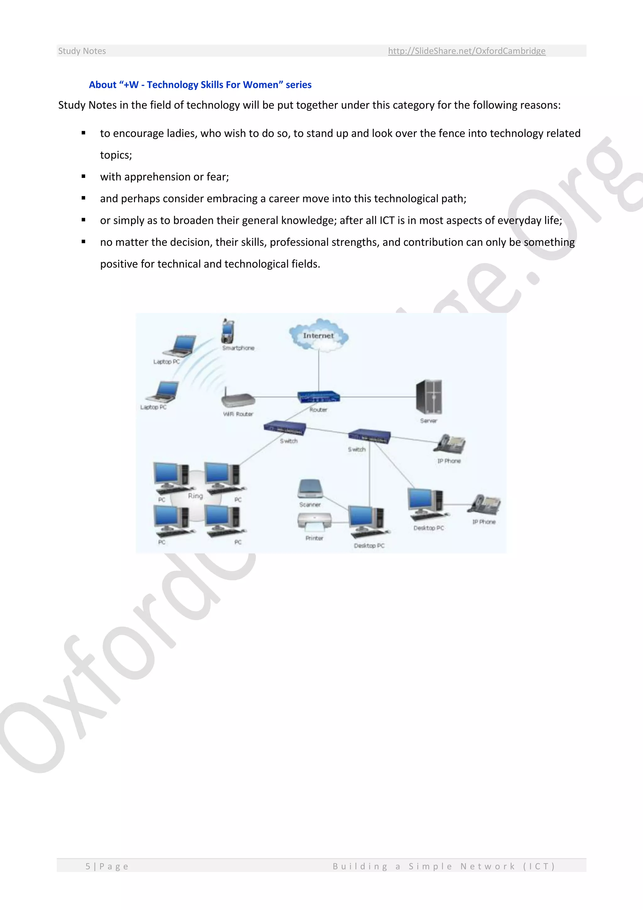 Study Notes http://SlideShare.net/OxfordCambridge
5 | P a g e B u i l d i n g a S i m p l e N e t w o r k ( I C T )
About “+W - Technology Skills For Women” series
Study Notes in the field of technology will be put together under this category for the following reasons:
 to encourage ladies, who wish to do so, to stand up and look over the fence into technology related
topics;
 with apprehension or fear;
 and perhaps consider embracing a career move into this technological path;
 or simply as to broaden their general knowledge; after all ICT is in most aspects of everyday life;
 no matter the decision, their skills, professional strengths, and contribution can only be something
positive for technical and technological fields.
 